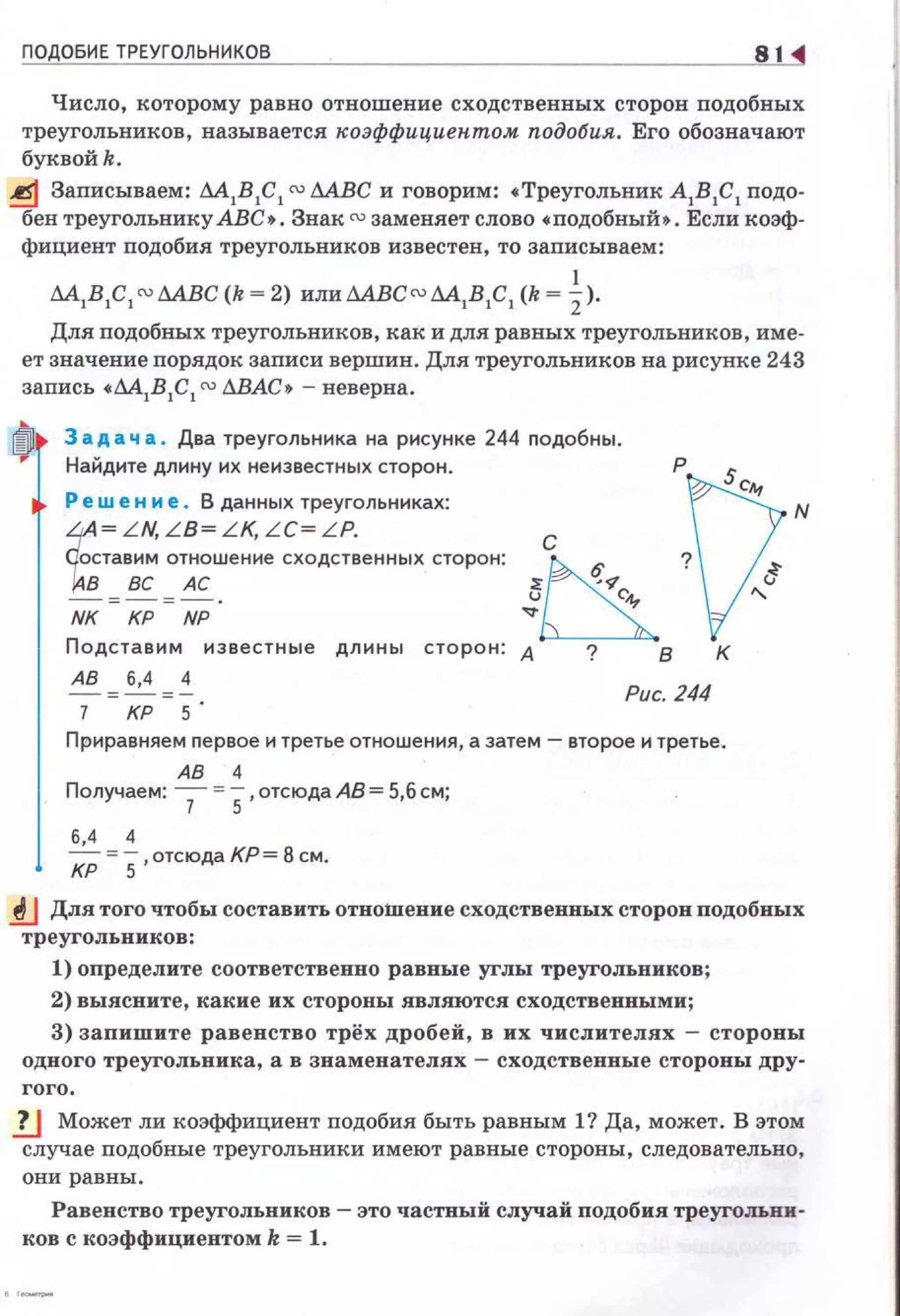 ПОДОБИЕ ТРЕУГОЛЬНИКОВ 81
Число, которому равно отношение сходственных сторон подобных
треугольников, называется "оэффициептом подобия. Его обозначают
буквойk .
~ Записываем: М 1В 1С 1 ru AA.ВC и говорим: • Треугольник А
1В
1С
1 подо­
бен треугольнику АВС • . Знак ru заменяет слово • подобный • . Если коэф­
фициент подобия треугольников известен, то записываем:
М1В1С1ru МВС (k = 2) ИЛИ МВСru М1В1С1 (k = ~ ).
Для подобных треугольников, как и для равных треугольников, име­
ет значение порядок записи вершин. Для треугольников на рисунке 243
запись •М1В 1С 1 ru &ВАС• - неверна.
ф 3 а д а ч а . Два треугольника на рисунке 244 nодобны.
Найдите длину их неизвестных сторон.
Реш е н и е . В данных треугольниках:
t
~ L N LB~ L K L C~ L P
стави~ отношен~е сходст~енных сторон:
В ВС АС
-о;-о;-.
NK КР NP
Подставим известные длины сторон:
АВ "' ~ "' ~ Рис. 244
КР 5
Приравняем nервое и третье отношения, а затем -второе и третье.
АВ 4
Получаем: 7 =5,отсюда АВ= 5,6 см;
6,4 4
J<P = 5,отсюда КР= 8 см.
lJ Для того чтобы составить отношение сходственных сторон подобных
треугольников:
1) определите соответственно равные углы треугольников;
2) выясните, какие их стороны являются сходственными;
3) запишите равенство трёх дробей, в их числителях - стороны
одного треугольника , а в знаменателях - сходственные стороны дру-
гого.
1J Может ли коэффициент подобия быть равным 1? Да, может. В этом
случае подобные треугольники имеют равные стороны, следовательно,
они равны.
Равенство треугольников - это частвый случай подобия треугольни·
ков с коэффициентом k = 1.
 