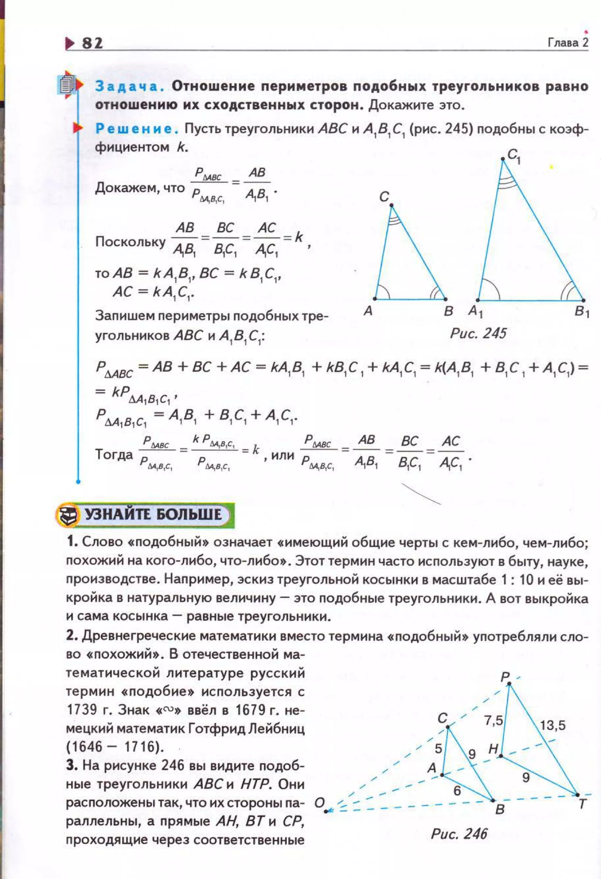 1> sz Глааа2
3 а д а ч а . Отношение nериметров nодобных треугольников равно
отношению их сходственных сторон . Докажите это.
Решен н е. Пусть треугольники АВС и А, В, С, (р1о1с. 245) nодобны с коэф­
фициентом k..
PWJC АВ
Докажем, что Рм,в,с, =А,В, ,
ABBCAC k
Поскольку А.В, = в,с, = А.С, = ,
то АВ= kA,B1
, ВС = kB,C,.
АС= kA,C,.
Запишем nериметры nодобных тре­
угольников АВС и А, В, С,: Рис. 245
Р6АВС =АВ+ ВС +АС= kA,B, +kB,C ,+kA,C, = k(A,B, +В, С , +А , С,)=
= kPl!.A,в,c, •
Рм,в,с, = А , В, +В, С, + А , С, .
Тогда ;мм =k:Ы.,IIc, "'k , или :мвс =: ,: , =:,~, А,А~' .
Ы.,I,С, М,г,с, Ы.,В,С,
(_j УЗНАНП 60ЛЬWЕJ
1. Слово •nодобный • означает •имеющий общие черты с кем-либо, чем-либо;
nохожий на кого-либо, что-либо& . Этот термин часто используют в быту, науке,
nроиэводстве. Наnример, эскиз треугольно~ косынки в масштабе 1: 10 и её вы­
кро~ка в натуральную величину - это nодобные треугольники. А вот выкро~ка
и сама косынка- равные треугольники.
2. Древнегреческие математики вместо термина • nодобны~» уnотребляли сло­
во •nохожи~». В отечественно~ ма-
тематическо~ литературе русски~
термин «nодобие» исnользуется с
1739 г. Знак • "'• ввёл в 1679 г. не­
мецкий математик ГотфридЛейбниц
(1646- 1716).
3. На рисунке 246 вы видите nодоб-
с
ные треугольники АВС и НТР. Они / _ 6
р .
расnоложенытак,чтоихстороныnа- о.. -:: :::::. - - - - - -- - в- ­
раллельны, а nрямые АН, ВТ и СР,
nроходящие через соответственные
Рис. 246
 
