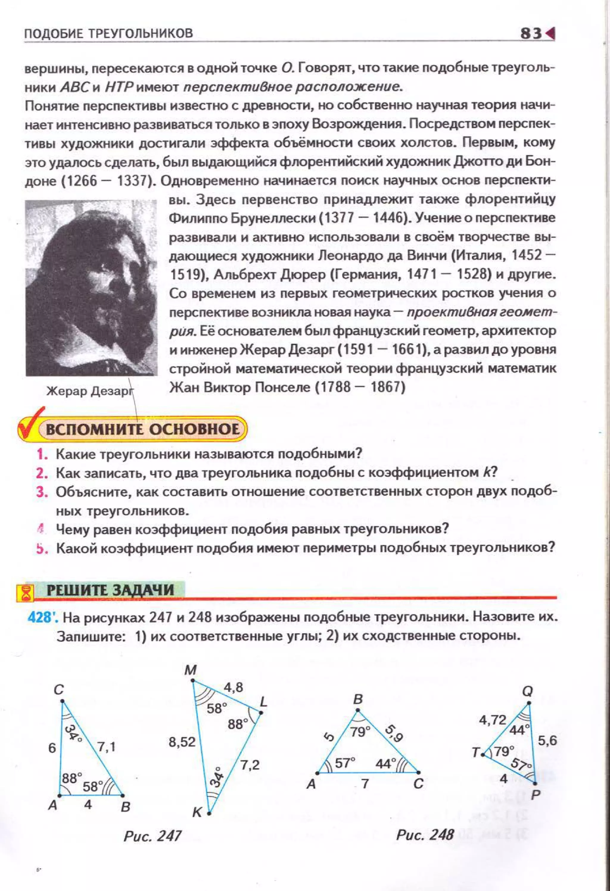 ПОДОБИЕ ТРЕУГОЛЬНИКОВ 83
вершины, пересекаются в одной точке О. Говорят, что такие подобные треуголь­
ники АВСи НТР имеют перспектиВное расположение.
Понятие перспективы известно с древности, но собственно научная теория начи­
нает интенсивно развиваться только в эпоху Возрождения. Посредством перспек­
тивы художники достигали эффекта объёмности своих холстов. Первым, кому
это удалось сделать, был выдающнНся флорентиНекий художник Джопо ди Бон­
доне (1266- 1337). Одновременно начинается поиск научных основ перспектн­
вы. Здесь первенство nринадлежит также флорентиНцу
Филиnnо Брунеллески (1377 -1446). Учениеоперспективе
развивали и активно исnользовали в своём творчестве вы­
дающиеся художники Леонардо да Винчи (Италия, 1452-
1519), Альбрехт Дюрер (Германия, 1471- 1528) и другие.
Со временем из nервых геометрических ростков учения о
персnективе возникла tювая наука- проектиВная геоJИеm­
рия. Её основателем был французский геометр, архитектор
иинженерЖерарДезарг(1591
стройноН математической теории французский математик
Жан Виктор Понселе (1788- 1867)
1. Какие треугольники называются nодобными?
2. Как заnисать, что два треугольника подобны с коэффициентом k?
3. Объясните, как составить отношение соответственных сторон двух ~одоб­
ных треугольников.
1 Чему равен коэффициент nодобия равных треугольников?
~ . Какой коэффициент подобия имеют nериметры подобных треугольников?
l'Sl РЕWИтt ЗАдАЧИ
428'. На рисунках 247 и 248 изображены nодобные треугольники. Назовите их.
Заnишите: 1) их соответственные углы; 2) их сходственные стороны .
м
с
А в
Рис. 247
в
.,~"
~А 7 С
Рис. 248
Q
~
7244
т 790 5,6
S;-o
4
р
 