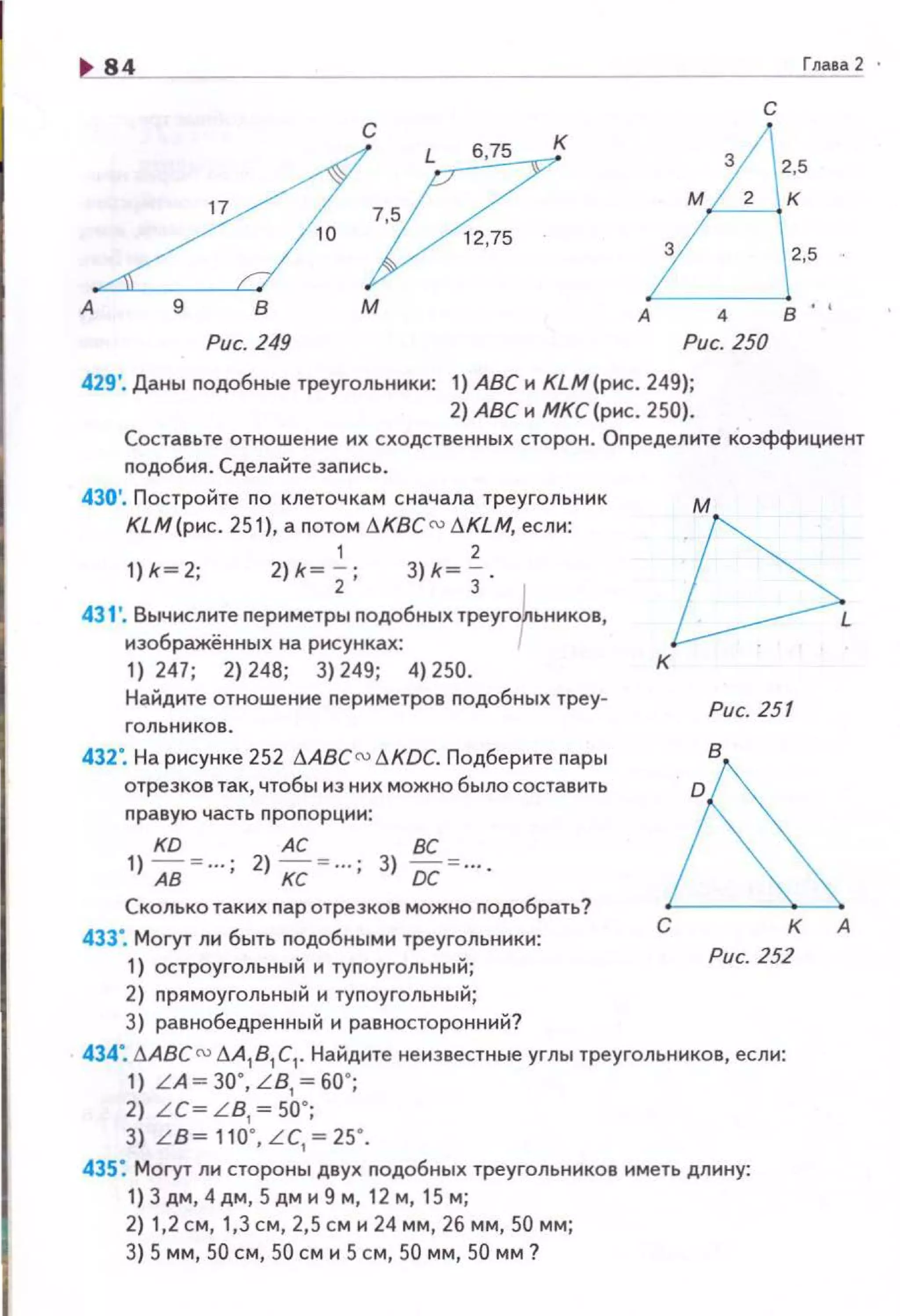 U4..______ Глаеа2 ·
с
с к А
1?
675 3
2,5
м 2 к
5
3 2,5
А М А 4 В ''
Рис. 249 Рис. 250
429'. Даны nодобные треугольники: 1) АВС и КLМ(рис. 249};
2) АВС и МКС (рис. 250).
Составьте отношение их сходственных сторон . Оnределите коэффициент
nодобия. Сделайте заnись.
430'. Постройте по клеточкам сначала треугольник
КLМ(рис. 251), а nотом !1K8C N !J.KLM, если:
1 2
1) k=2; 2)* ~; ; 3)* =з ·
431'. Вычислите nериметры nодобныхтреуго~ьников,
изображённых на рисунках:
1) 247; 2) 248; 3) 249; 4) 250.
Найдите отношение nериметров nодобных треу-
432". На рисунке 252 11ABCr:u tJ.KDC. Подберите пары
отрезков так, чтобы из них можно было составить
nравую час ть nроnорции:
KD АС ВС
1 )Ав ~ ... ; 2)кс ~ ...; 3) ос ~ ....
Сколько таких пар отрезков можно nодобрать?
433". Могут ли быть подобными треугольники:
1) остроугольны й и туnоугольный;
2) прямоугольный и туnоугольный;
3) равнобедренный и равносторонний?
к
Рис. 251
С К А
Рис. 252
434". !1АВС () .1А1 81 С1• Найдите неизвестные углы треугольников, если:
1) LA ~ 3o· LB ~so··
2) LC~ L B: ~50·; '
3) L B~ 110·, L C, ~ 25·.
435: Могут ли стороны двух nодобных треугольников иметь длину:
1) Здм, 4дм, Sдми 9 м, 12 м, 15м;
2) 1,2 см, 1,3 см, 2,5 см и 24 мм, 26 мм, 50 мм;
3) 5 мм, 50 см, 50 см и 5 см, 50 мм, 50 мм ?
 