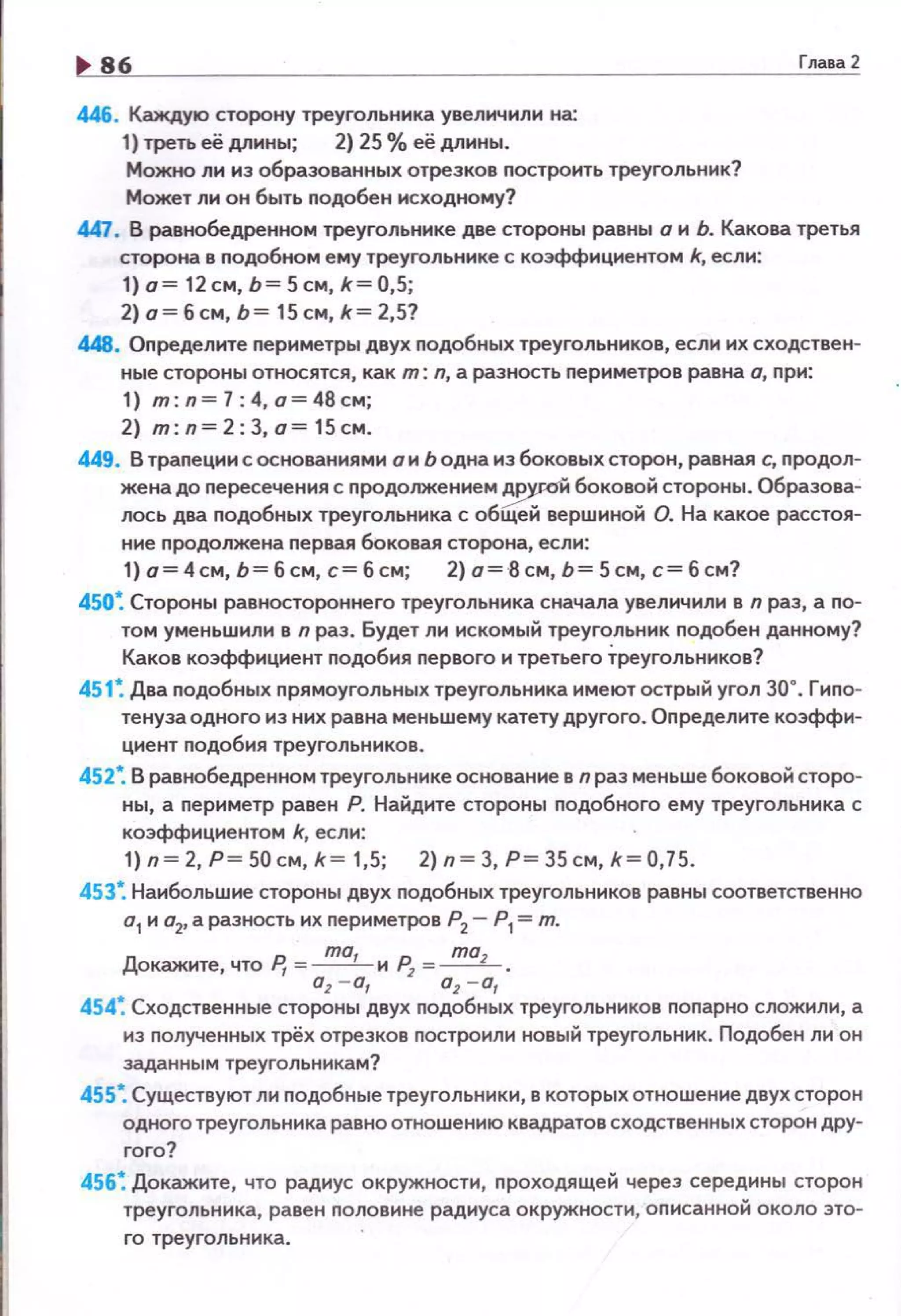 86
446. Каждую сторону треугольника увеличили на:
1) треть её длины; 2} 25% её длины.
Можно ли из образованных отрезков построить треугольник?
Может ли он быть nодобен исходному?
Глааа2
447. В равнобедренном треугольнике две стороны равны а н Ь. Какова третья
сторона в подобном ему треугольнике с коэффициентом k, если:
1) о= 12см, Ь = 5 см, k = 0,5;
2) о= б см, Ь= 15 см, k= 2,5?
448. Оnределите nериметры двух nодобных треугольников, если их сходствен­
ные стороны относятся, как т : л, а разность периметров равна о, nри:
1) m: n = 7:4, а=48см;
2) m: n= 2:3, о= 15см.
449. В трапеции с основаниями он Ь одна из боковых сторон, равная с, nродол­
жена до nересечения с продолжением ~'И боковой стороны. Образова­
лось два подобных треугольника с общей вершиной О. На какое расстоя­
ние nродолжена первая боковая сторона, если:
1) а= 4 см, Ь= б см, с= б см; 2) а=-8 см, Ь= 5 см, с= б см?
450~ Стороны равностороннего треугольника сначала увеличили в n раз, а nо­
том уменьшили в n раз. Будет ли искомый треугольник nодобен данному?
Каков коэффициент nодобия nервого и третьего Треугольников?
451 ~ Два nодобных nрямоугольных треугольника имеют острый угол 30°. Гиnо­
тенуза одного из них равна меньшему катету другого. Оnределите коэффи­
циент nодобия треугольников.
452~ В равнобедренном треугольнике основание в n раз меньше боковой сторо­
ны, а nериметр равен Р. Найдите стороны nодобного ему треугольника с
коэффициентом k, если:
1) п~ 2, Р~ 50 см, k~ 1,5; 2) п~ 3, Р~ 35 см, k~ 0,75.
453*. Наибольшие стороны двух nодобных треугольников равны соответственно
а
1 и о
2, а разность их nериметров Р
2 - Р1 =т.
Докажите, что Р, =~ и~ =...!!!!!L_ .
а
1 - а, о
1 - а
1
454~ Сходственные стороны двух nодобных треугольников поnарно сложили, а
из nолученных трёх отрезков nостроили новый треугольник. Подобен ли он
заданным треугольникам?
455~ Существуют ли подобные треугольники, в которых отношение двух сторон
одного тре уго льника равно отношению квадратов сходственных сторон дру­
гого?
456~ Докажите, что радиус окружности, nроходящей через середины сторон
треугольника, равен половине радиуса окружности, оnисанной около это­
го треугольника.
 