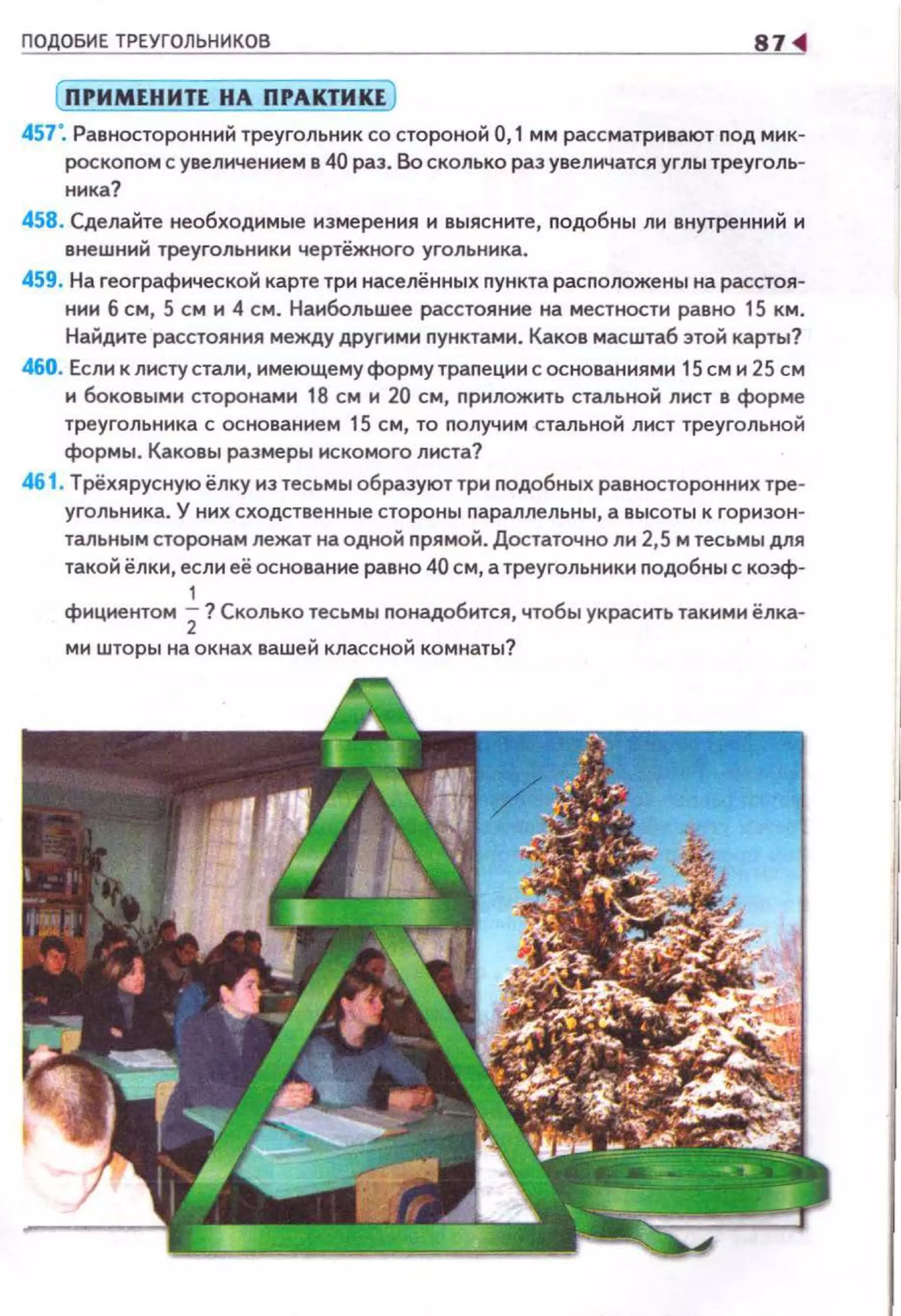 ПОДОБИЕ ТРЕУГОЛЬНИКОВ 87
(ПРИМЕНИТЕ НА ПРАКТИКЕ)
457'. Равносторонний треугольник со стороной 0,1 мм рассматривают nод мик­
роскопом с увеличением в 40 раз. Во сколько раз увеличатся углы треуголь­
ника?
458. Сделайте необходимые измерения и выясните, nодобны ли внутренний и
внешний треугольники чертёжного угольника.
459. На географической карте три населённых nункта расположены на расстоя­
нии 6 см, 5 см и 4 см. Наибольшее расстояние на местности равно 15 км.
Найдите расстояния между другими nунктами. Каков масштаб этой карты?
460. Если к листу стали, имеющему форму траnеции с основаниями 15 см и 25 см
и боковыми сторонами 18 см и 20 см, припожить стальной лист в форме
треугольника с основанием 15 см, то получим стальной лист треугольной
формы. Каковы размеры искомого листа?
46 1. Трёхярусную ёлку из тесьмы образуют три подобных равносторонних тре­
угольника. У них сходственные стороны параллельны, а высоты к горизон­
тальным сторонам лежат на одной nрямой. Достаточно ли 2,5 м тесьмы для
такой ёлки, если её основание равно 40 см, а треугольники подобны с коэф-
1
фициентом 2? Сколько тесьмы nонадобится, чтобы украсить такими ёлка-
ми шторы на окнах вашей классной комнаты?
 