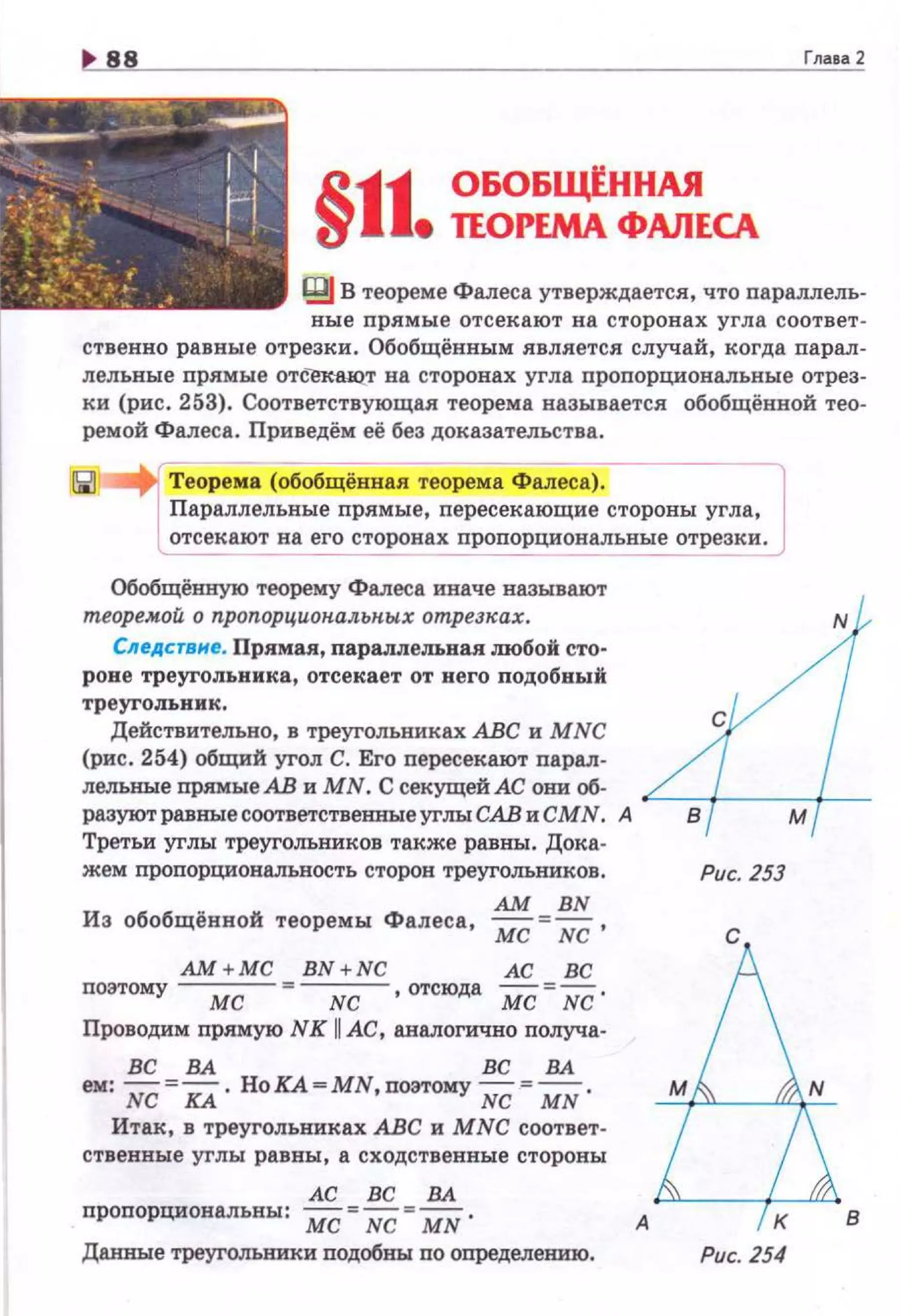 Глааа 2
R..11 ОБОБщ!ННАЯ
1J е ТЕОРЕМА ФАЛЕСА
IВJ В теореме Фалеса утверждается, что параллель­
вые прямые отсекают на сторонах угла соответ­
ственно равные отрезки. Обобщённым является случай, когда парал­
лельвые прямые отсек-аю..т на сторонах угла пропорциовалъные отрез­
ки (рис. 253). Соответствующая теорема называется обобщённой тео­
ремой Фалеса. Приведём её без доказательства.
Теорема (обобщённа.я теорема Фалеса). JПараллельные прямые, пересекающие стороны угла,
отсекают на его сторонах пропорционалъные отрезки.
------ ------
Обобщённую теорему Фалеса иначе называют
теоремой о пропорцион.альных отрезках. 4Следствне. Прямая, парадп:ельная д10бой сто­
роне треугольника, отсекает от него подобный
тр::::вии::~во, в треугольниках АВС и MNC С
(рис. 254) общий угол С. Его пересекают парал-
дельные прямые АВ и МN. С секущей АС они об-
разуют равные соответственные углы САВ и СМN. А в м
Третьи углы треугольников также равны. Дока-
жем пропорциональность сторон треугольников. Рис. 253
АМ BN
Из обобщённой теоремы Фалеса, мс = NC ,
АМ+МС BN+NC АС ВС
поэтому ---;;;;;--=---;;с, отсюда мс =NC ·
Проводим прямую NK 11 АС, аналогично получа-
ВС ВА ВС ВА
ем: NC =КА. НоКА=МN,поэтому NC =MN .
Итак, в треугольниках АВС и MNC соответ­
ственные углы равны, а сходственные стороны
АС ВС ВА
пропорциовальны: мс "'NC "' MN.
Даи:вые треугольники подобны по определению.
А
Рис. 254
в
 