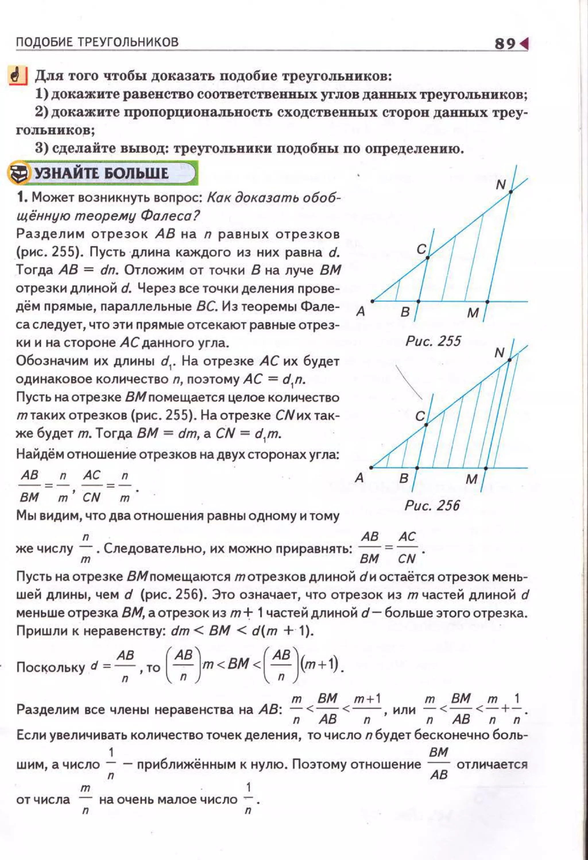 ПОДОБИЕ ТРЕУГОЛЬНИКОВ 8
.!fJ Для того чтобы доказать подобие треугольников:
1) докажите равенство соответственных углов данных треугольников;
2) докажите пропорциоиальность сходствеиных сторон данных треу­
го:лъииков;
3) сделайте вывод: треугольники подобны по определению.
ti У3НАЙТЕ ЮЛЬШЕ )
1. Может возникнуть вопрос: Как доказать обоб­
щённую теорему Фалеса?
Разделим отрезок АВ на n равных отрезков
(рис. 255}. Пусть длина каждого из них равна d.
Тогда АВ = dn. Отложим от точки В на луче ВМ
отрезки длиной d. Через все точки деления прове­
дём прямые, параллельные ВС. Из теоремы Фале­
са следует, что эти прямые отсекают равные отрез­
ки и на стороне АС данного угла.
Обозначим их длины d1
• На отрезке АС их будет
одинаковое количество n, поэтому АС = d1
n.
Пусть на отрезке ВМ помещается целое количество
т таких отрезков (рис . 255). Наотреэке СNих так­
же будет т. Тогда ВМ = dт, а CN = d1
m.
Найдём отношение отрезков на двух сторонах угла:
АВ n АС n
- = - -=-
ВМ т' CN т.
Мы видим, что два отношения равны одному и тому
А
Рис. 256
n АВ АС
же числу ;; . Следовательно, их можно приравнять: ВМ = CN .
Пусть на отрезке дМ помещаются тотрезков длиной dи остаётся отрезок мень­
шей длины, чем d (рис. 256). Это означает, что отрезок из т частей длиной d
меньше отрезка ВМ, а отрезок из тt 1частей длиной d- больше этого отрезка.
Приwл1о1 к неравенству: dт < ВМ < d(т + 1).
Пос~ольку d = AnB , то ( АпВJт<ВМ<(АпВ)(т+1).
т ВМ т +1 т ВМ т 1
Разделим все члены неравенства на АВ: ~ < АВ < ~, или ~ < АВ < ~ +-;;.
Если увел1о1чивать количество точек деления, то число n будет бесконечно боль-
1 вм
шим, а число -;; - приближённым к нулю. Поэтому отношение АВ отличается
т 1
от числа - на очень малое число -.
n n
 