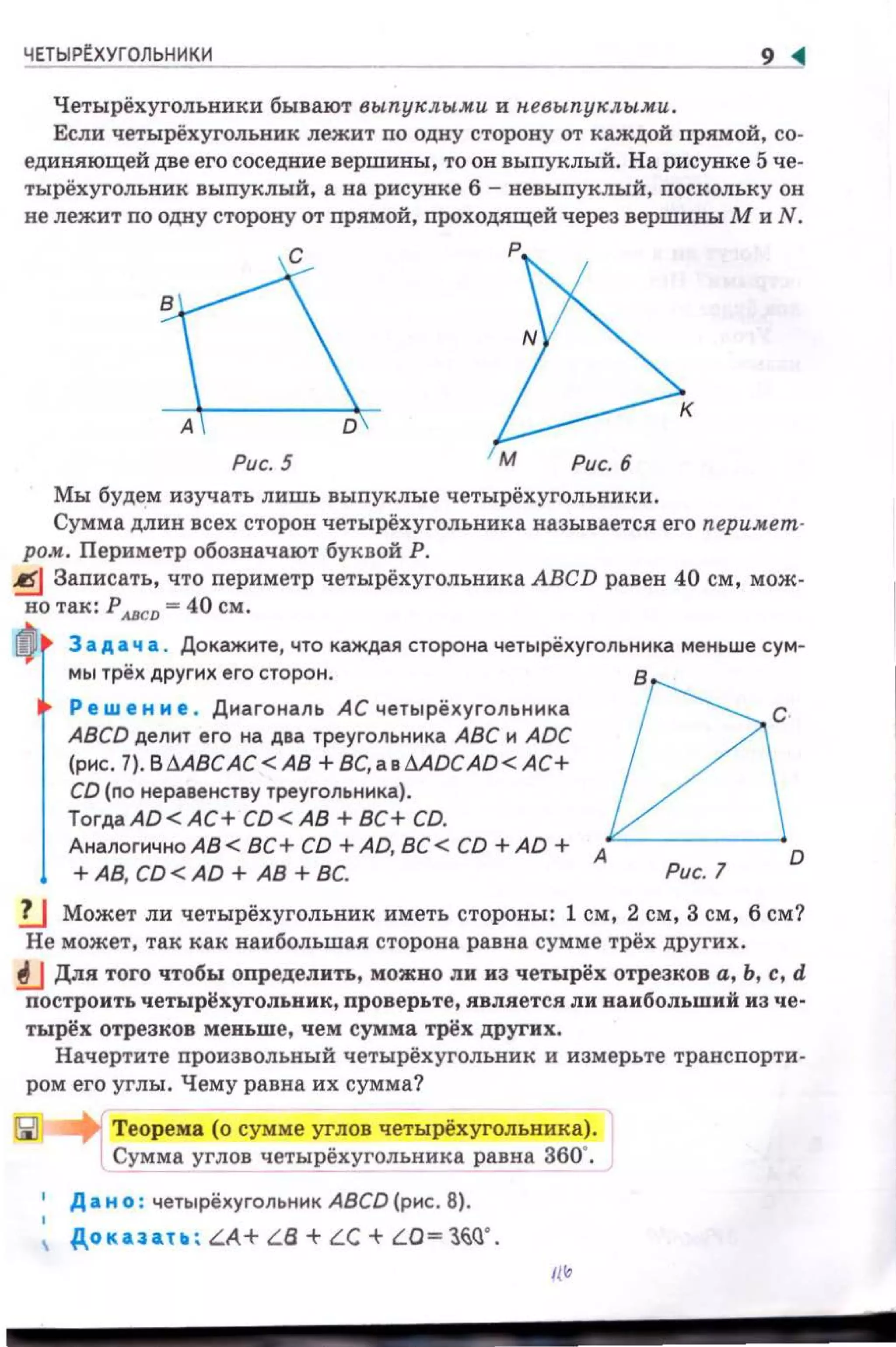 ЧЕТЫР~ХУГОЛЬНИКИ 9
Четырёхуголъники бывают выпуклыми и н.евыпуклыми.
Если четырёхугольник лежит по одну сторону от каждой прямой, со­
единяющей две его соседние вершины, то он выпуклый. На рисунке 5 че­
тырёхугольник выпуклый, а на рисунке 6 - невыnуклый, поскольку он
не лежит по одну сторону от прямой , проходящей через вершивы М и N .
'С+РРис. 5 М Рис. 6
Мы будем изучать лишь выпуклые четырёхугольники.
Сумма длин всех сторон четырёхугольника называется его nepuмem·
ром. Периметр обозначают буквой Р.
~ Заnисать, что периметр четырёхугольника АВСD равен 40 см, мож­
но Т&К: рАВСD = 40 СМ.
ttl3 а д а ч а Докажите, что каждая сторона четырехугольника меньше сум-
мы трех других его сторо н . в
Реш е н и е . Диа гональ АС четырехугол ьника с
ABCD делит его на два треугольника АВС и ADC
(рис . l).BMBCAC<AB +BC,a вMDCAD<AC+
CD (по неравенству треугольника).
TorдaAD<AC+ CD<AB +ВС+ CD.
Аналогично АВ< ВС+ CD +AD, ВС < CD +AD + А
0
+АВ, CD < AD + АВ + ВС Рис 1
lJ Может ли четырёхугольник иметь стороны: 1 см, 2 см, 3 см, 6 см?
Не может, так как наибольшая сторона равна сумме трёх других .
!J Для того чтобы определить, можно ли из четырёх отрезков а, Ь, с, d
nостроить четырёхуrольиик, проверьте, является ли наибольший из че­
тырёх отрезков меньше, чем сумма трёх друrих.
Начертите произвольный четырёхугольник и измерьте транспорти­
ром его углы. Чему равна их сумма?
Теорема (о сумме углов четырёхугольника).
Сумма углов четырёхугольника равна 360".
' Д а н о : четырёхугольник ABCD (рис. 8).
, Дoкaaa ; LA+ LB+LC+LO=:O~Q' .
11'
 