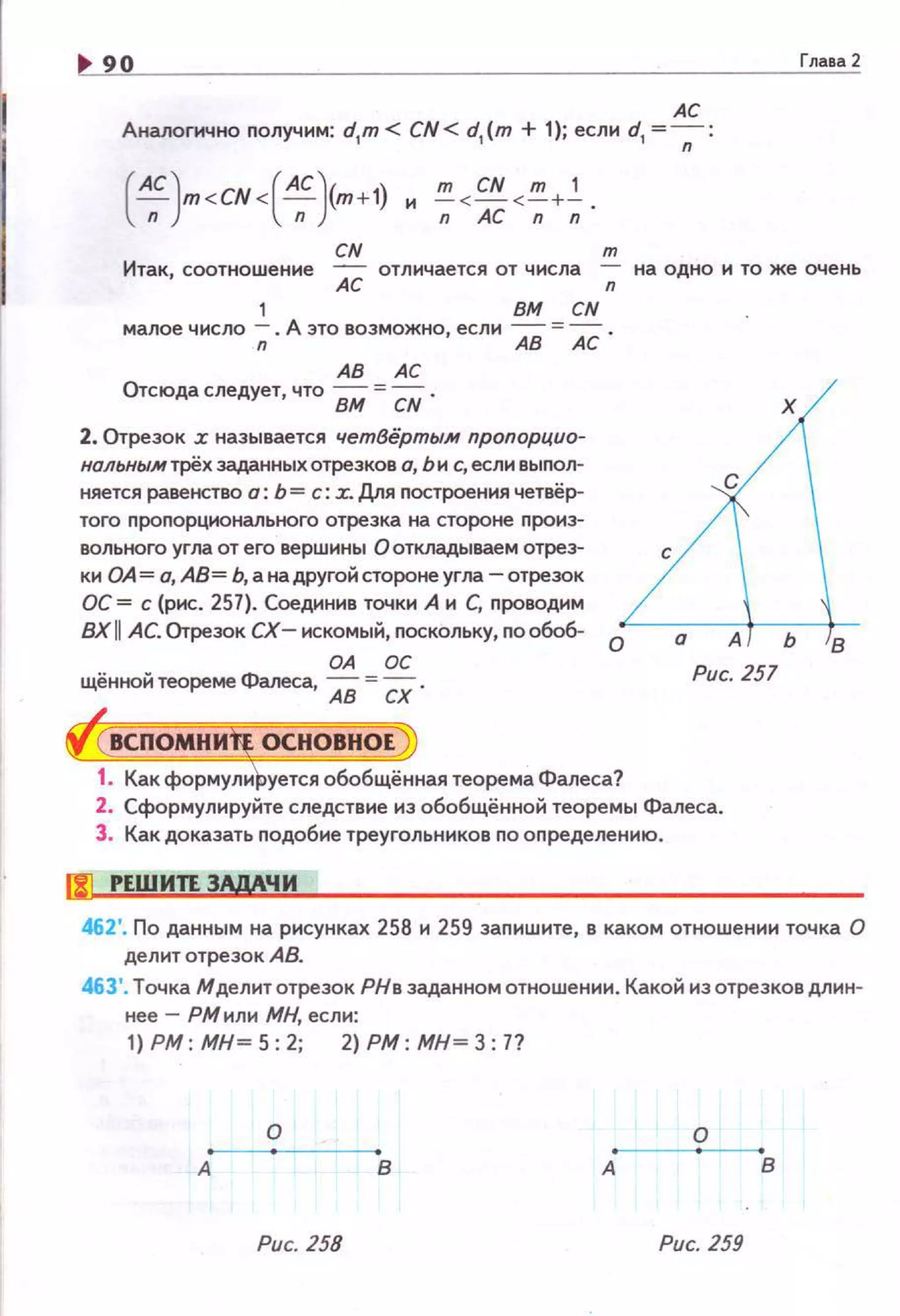 90
АС
Аналогично получим: d1
m < CN < d1
(т + 1); если d1
=---;-:
( AC)m <CN<( AC )(m +1) и !!!_ <CN <!!!_+_!_.
n n nACnn
CN т
Глаsа2
Итак, соотношение АС отличается от числа -;; на одно и то же очень
1 ВМ CN
малое число -;; . А это возможно, если АВ = АС .
АВ АС
Отсюда следует, что ВМ =CN .
2. Отрезок х называется четВёртым пропорцио­
нольным трёх заданных отрезков а, Ьи с, если выnол­
няется равенство о: Ь =с: х. Для nостроения четвёр­
того пропорционального отрезка на стороне nроиз­
вольного угла от его вершины О откладываем отрез-
ки ОА= о, АВ= Ь,анадругойстоJХ>неугла -отрезок
ОС= с (рис. 257). Соединив точки А и С, проводим
ВX II АС. Отрезок сх- искомый, поскольку, nообоб- о
ОА ОС
щённой теореме Фалеса, АВ = СХ . Рис. 257
1. Как формули уется обобщённая теорема Фалеса?
2. Сформулируйте следствие из обобщённой теоремы Фалеса.
3. Как доказать nодобие треугольников по оnределению.
!J1 РЕШИТЕ ЗАдАЧИ
462'. По данным на рисунках 258 и 259 заnишите, в каком отношении точка О
делит отрезок АВ.
463'. Точка Мделитотрезок РНв заданном отношении. Какой из отрезковдли н·
нее- РМили МН, если:
1) РМ : МН = 5: 2; 2) РМ : МН = З: 7?
о о
А в А в
Рис. 258 Рис. 259
 