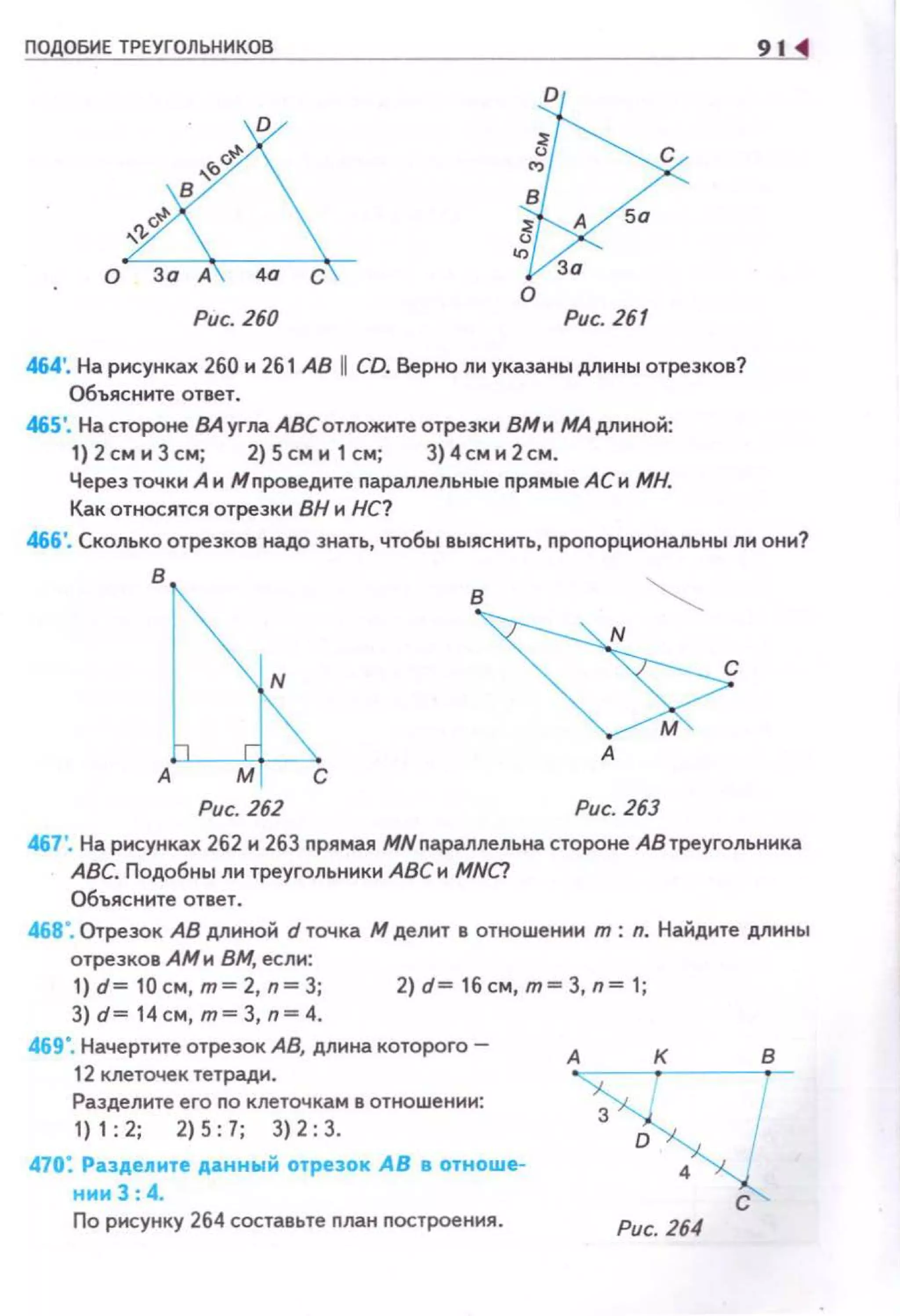 ПО ОБИЕ ТРЕУГОЛЬНИКОВ
D
о
о
Рис. 260 Рис. 261
464'. На рисунках 260 н 261 АВ 11 CD. Верно ли указаны длины отрезков?
Объясните ответ.
46S'. Настароне ВАуглаАВСотложнтеотрезкн ВМн МАдлнной:
1) 2см н Зсм; 2) 5 см н 1 см; 3}4см н 2см.
Через точки А н М проведите параллельные nрямые АС н МН.
Как относятся отрезки ВН н НС?
91
466'. Сколько отрезков надо знать, чтобы выяснить, пропорцнональны ли они?
в
А
Рис. 262 Рис. 263
467'. На рисунках 262 и 263 прямая МNпараллельна стороне АВ треугольника
АВС. Подобны ли треугольники АВС н MNC!
Объясните ответ.
468". Отрезок АВ длиной d точка М делит в отношении т : n. Найдите длинь1
отрезков АМн ВМ, если:
1)d=10 cм,m=2,n=З; 2)d=16cм,m=З,n=1;
3) d= 14см , т= 3, n=4.
469". Начертите отрезок АВ, длина которого-
12 клеточек тетради.
Разделите его по клеточкам в отношении:
1) 1: 2; 2) 5: 7; 3) 2: 3.
470: Раэд,е11ите ,Ааннwй отрезок АВ а отноше­
нии 3 : 4.
По рисунку 264 составьте план построения.
А
Рис. 264
 
