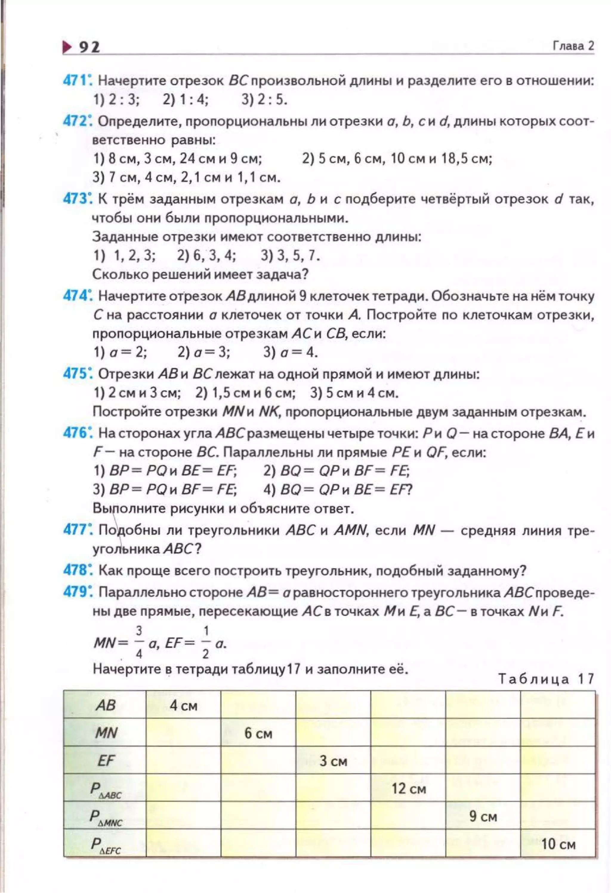 9Z Гпааа 2
471: Начертите отрезок ВСnронзвольной длины и разделите его в отношен~о~н:
1)2 : 3; 2)1:4; 3)2:5.
472: Оnределите, nропорцнональны ли отрезки о, Ь, с и d, длины которых соот­
ветственно равны:
1) 8 см, Зсм, 24см и 9 см; 2) Sсм, б см, 10 см и 18,5 см;
3) 7 см, 4см, 2,1 см и 1,1 см.
473: К трём заданным отрезкам о, Ь и с nодберите четвёртый отрезок d так ,
чтобы они были nроnорциональными.
Заданные отрезки имеют соответственно длины:
1) 1,2,3; 2)6,3,4; 3)3,5,7.
Сколько решений имеет задача?
474: Начертите отрезок АВ длиной 9 клеточек тетради. Обозначьте на нём точку
С на расстоянии о клеточек от точки А. Постройте по клеточкам отрезки,
nропорциональные отрезкам АСи СВ, если:
1)о ~2; 2)о~3; 3) а~4.
475: Отрезки АВ и ВС лежат на одной nрямой и имеют длины:
1)2 сми3см; 2) 1,5 смибсм; 3)5сми4см.
Постройте отрезки МNи NK, проnорциональные двум заданным отрезкам.
476: На сторонах углаАВераз мещены четыре точки: Рн Q - на стороне ВА, Е и
F- на стороне ВС. Параллельны ли nрямые РЕ и QF, если:
1) ВР~ РОи ВЕ~ EF; 2) ВО~ ОРи BF ~ FE;
3) ВР~ РОи BF~ FE; 4) ВО~ ОРи ВЕ~ EF?
Вь~олннте рисунки н объясните ответ.
477•. Подобны ли треугольники АВС н AMN, если MN - средняя линия тре·
уго~ьника АВС?
478: Как проще всего nостроить треугольник, nодобный заданному?
479: Параллельна стороне АВ= о равностороннего треугольника АВСпроведе·
ны две прямые, nересекающие АС в точках Ми Е, а ВС- в точках Nн F.
3 1
MN= 40, EF= 2о.
Начертите в тетради таблицу17 и заполните её .
Таблица 17
АВ 4см
MN б см
EF 3 СМ
р- 12 см
р"""" 9 см
p t..EFC 10см
 