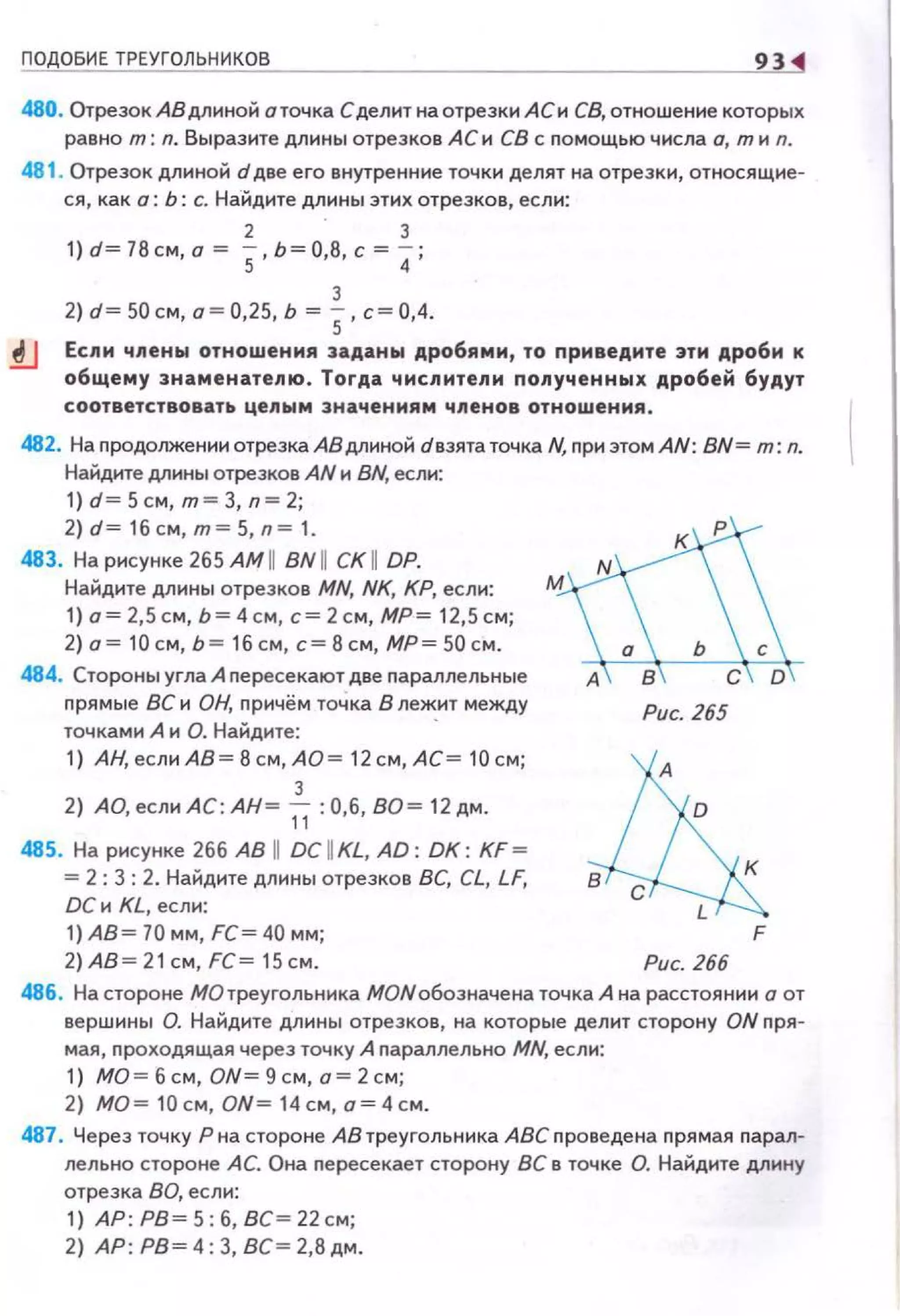 ПОДОБИЕ ТРЕУГОЛЬНИКОВ 93
480. Отрезок АВ длиной о точка Сделит на отрезки АСи СВ, отноше ние которых
равно т: n. Выразите длины отрезков АСи СВ с помощью числа о, тиn.
481 . Отрезок длиной d две его внутренние точки делят на отрезки, относящие­
ся, как о: Ь: с. Найдите длины этих отрезков, если:
2 3
1) d= 78см, о= 5• Ь=О,8, с= 4;
3
2) d~ 50 см, а~ 0,25, Ь ~ S, с~ 0,4.
.!lJ Если члены отношения заданЬI дробями, то приведите эти дроби к
общему знаменатепю. Тогда чиспитепи попученнЬiх дробей будут
соответствовать цепым зн ачениям чпенов отношения.
482. На продолжении отрезка АВ длиной dвзята точка N, при этом AN: BN= т: n.
Найдите длины отрезков AN и BN, если:
1) d= 5см, т= 3, n=2;
2) d= 1б см, т= 5, n= 1.
483. На рисунке 265 АМ 11 BN 11 СК 11 DP.
Найдите длины отрезков MN, NK, КР, если:
1) о= 2,5см, Ь= 4см, с=2см, МР= 12,5см;
2) о= 10см, Ь= 1б см, с= 8см, МР= 50 см.
484. Стороны угла А пересекают две параллельные
прямые ВС и ОН, причём точка В лежит между
точками А и О. Найдите: ·
1) АН,еслиАВ=Всм,АО= 1 2см,АС= 10см;
3
2) АО, если АС: АН~ 11 :0,6, ВО~ 12 дм.
485. На рисунке 266 АВ 11 DC UKL, AD: DK : KF ~
= 2 : 3 : 2. Найдите длины отрезков ВС, CL, LF,
DC и KL, если:
1)АВ= 70 мм, FC= 40 мм;
2) АВ~ 21 см, FC~ 15см.
Рис. 265
F
Рис. 266
486. На стороне МОтреугольника МОNобозначена точка А на расстоянии о от
вершины О. Найдите длины отрезков, на которые делит сторону ON nря ­
мая, проходящая через точку А nараллельне MN, если:
1) МО = б см, ON= 9 см, а= 2 см;
2) МО= 10 см, ON= 14 см,о=4см.
487. Через точку Рна стороне АВ треугольника АВСnроведена прямая парал­
лельна стороне АС. Она nересекает сторону ВС в точке О. Найдите длину
отрезка ВО, если:
1) АР: РВ~ 5: б, ВС~ 22 см;
2) АР: РВ~ 4: 3, ВС~ 2,8 дм.
 