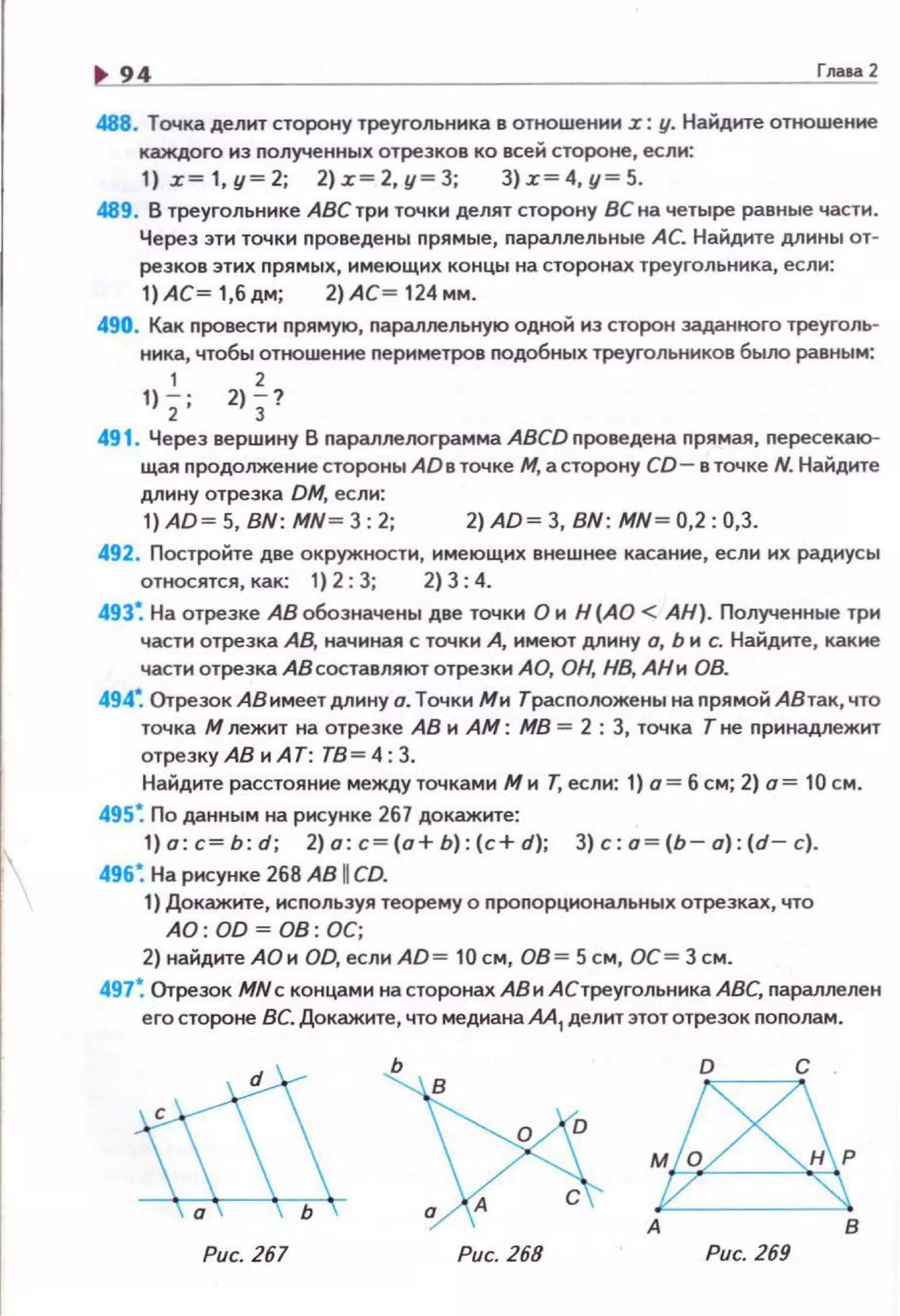 94 г.... 2
488. Точка делит сторону треугольника в отношении .r: у. Найдите отношение
каждого нэ полученных отрезков ко всей стороне, если:
1) .z~1,y~2; 2).z~2,y~3; 3).z~4,y~5.
489. В треугольнике АВС три точки делят сторону ВС на четыре равные части .
Через эти точки nроведены nрямые, nараллельные АС. Найдите Д!IИНЫ от­
резков этих nрямы х, имеющих концы на сторонах треугольника, если:
1)АС~ 1,6дм; 2)АС~ 124мм.
490. Как nровести nрямую, nараллельную одной из сторон заданного треуголь­
ника, чтобы отношение периметров nодобных треугольников было равным:
1 2
1) 2' 2) 3?
491 . Через вершину В nараплелограмма ABCD проведена nрямая, пересекаю­
щая nродолжение стороны AD в точке М, а сторону CD- в точке N. Найдите
длину отрезка DM, если:
1) АО~ 5, BN: MN ~ 3: 2; 2) АО~ 3, BN: MN~ 0,2: 0,3.
492. Постройте две окружности, имеющих внешнее касание, если их радиусы
относятся, как: 1) 2: 3; 2) 3:4.
493~ На отрезке АВ обозначены две точки О и Н (АО < АН). Полученные три
части отрезка АВ. начиная с точки А, имеют длину о, Ь и с. Найдите, какие
части отрезка АВ составляют отрезки АО, ОН, НВ, АН и ОВ.
494~ Отрезок АВ имеет длину о. Точки Ми Трасnоложены на nрямой АВ так, что
точка М лежит на отрезке АВ и АМ: МВ = 2 : 3, точка Т не nринадлежит
отрезкуАВиА Т: ТВ=4:3.
Найдите расстояние между точками М и Т, если: 1) о = б см; 2) о= 10 см.
495~ По данным на рисунке 267 докажите:
1)o:c~b:d; 2)o:c~(o+b):(c+d); 3)c:o~(b - o):(d-c).
496~ На рисунке 268 АВ 1СО.
1) Докажите, исnользуя теорему о nроnорциональных отрезках., что
АО: 00 ~ 08: ОС;
2) найдите АОи OD, если AD= 10 см , ОВ= 5 см, ОС= 3 см.
497~ Отрезок MN с концами на сторонах АВ и АСтреугольника АВС, nараллелен
его стороне ВС. Докажите, что медиана АА 1 делит этототрезок nоnолам.
Рис. 267
~D
~Рис. 268
о с
Рис. 269
 