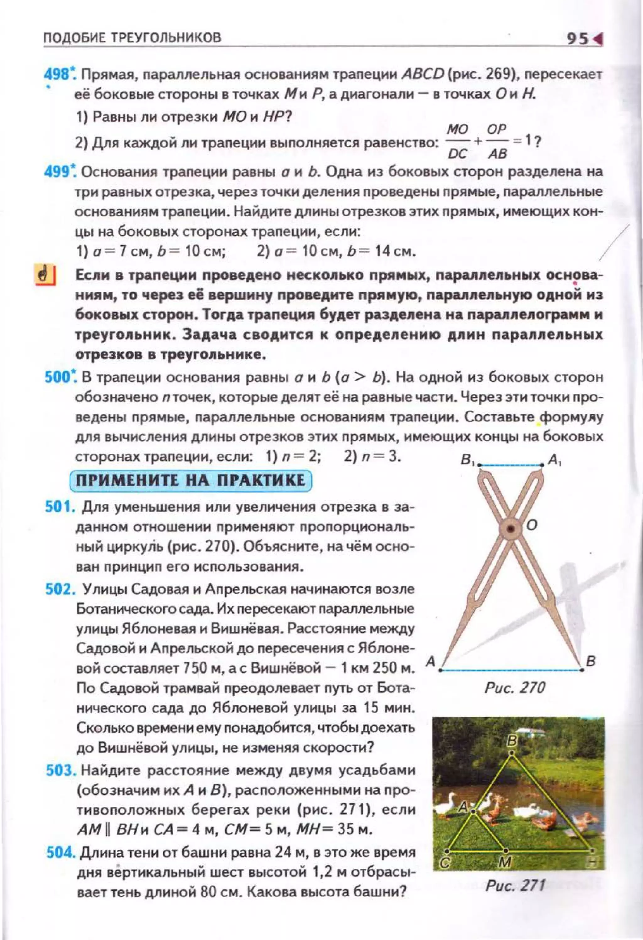 ПО ОБИЕ ТРЕУГОЛЬНИКОВ
498~ Прямая, nараллельная основаниям траnеции ABCD (рис. 269), пересекает
• её боковые стороны в точках МиР, а диагонали- в точках Он Н.
1) Равны ли отрезки МО и НР?
МО ОР
2) Дllя каждой ли траnеции выnолняется равенство: DC + АВ = 1?
499~ Основания трапеции равны о и Ь. Одна из боковых сторон разделена на
три равных отрезка, через точки деления проведены прямые, параллельные
основаниям трапеции. Найдите длины отрезков этих nрямых, име10щих кон­
цы на боковых сторонах траnеции, если:
1) .~/см, ь ~ 10см; 2)а ~ 10см, ь~ 14 см. 1
.!J ЕсАи в траnеции nровеАено неско11ько nрямwх, napallllellьнwx основа­
ниям, то через её верwину nровеАмте nряму10, nарu11е~~ьну10 ОАНО~ иэ
боковых сторон. TorAa трапеция 6уАет раэАе11ена на парu11е11Оrрамм м
треугольник. ЗаАача своАится к onpeAeneниiD AIIИH пара.11.11епьных
отрезков в треуrо.11ьнмке.
500~ В трапеции основания равны о н Ь (о > Ь). На одной нз боковых сторон
обозначено пточек, которые делят её на равные части. Через эти точки nро­
ведены nрямые, nараллельные основаниям траnеции. Составьте форму11у
для вычисления длины отрезков этих прямых, имеющих концы на боковых
сторонах траnеции, если: 1) n= 2; 2) n = 3. в, _ _ _ А ,
(ПРИМЕНИТЕ НА ПРАКТИКЕ )
501 . Для уменьшения или увеличения отрезка в за­
данном отношении nрименяют проnорцнональ­
ный циркуЛь {рис. 270). Объясните, на чём осно­
ван nрннцнп его нсnопьэования.
502. Улицы Садовая и Аnрельская начина10тся возле
Ботанического сада. Их пересекают nараллепьные
улицы Яблоневая и Вншнёвая . Расстояние между
Садовой и Аnрельской до пересечения с Яблоне-
вой составляет 750 м, а с Вишнёвой - 1 км 250 м. А :__ _____"В
По Садовой трамвай nреодолевает путь от Бота­
нического сада до Яблоневой улицы за 15 мин.
Сколько времени ему nонадобится, чтобы доехать
до Вишнёвой улицы, не изменяя скорости?
503. Найдите расстояние между двумя усадьбами
{обозначим их А и 8), расnоложенными на nро­
тивоnоложных берегах реки (рис . 271), еслн
АМ 11 ВНн СА~ 4 м, СМ~ 5 м, МН~ 35 м .
504. Длина тени от башни равна 24 м, в это же время
дня вертикальный шест высотой 1,2 м отбрасы­
вает тень длиной 80 см. Какова высота башни?
Рис. 270
Рис. 271
 