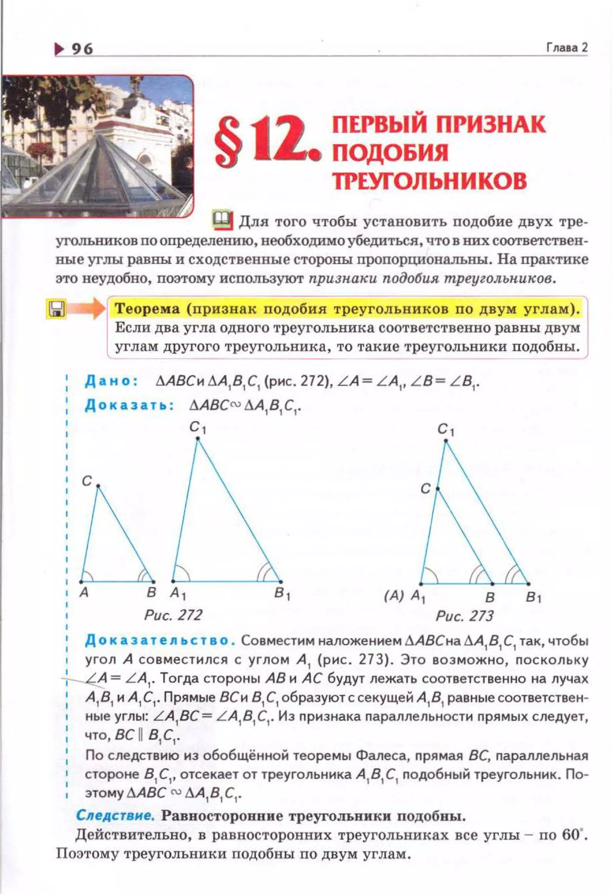 §11.ПЕРВЬIЙ ПРИЗНАК
ПОДОБИЯ
ТРЕУГОЛЬНИКОВ
Глава2
~ Для того чтобы установить подобие двух тре·
угольников по определению, необходимо убедиться, что в них соответствен·
ные углы равны и сходственные стороны пропорционалъны. На практике
это неудобно, поэтому используют npuзн.arlu подобия mpeyzoльн.urloв.
[
Теорема (признАк nодобия треугольников по двум углам).
Если два угла одного треугольника соответственно равны двум
углам другого треугольника, то такие треугольники подобны.
------ ----
Да но : ~АВСи~А, В, С, (рис. 272), LA= L A,, L B= L B,.
Доказать : .6.АВС{,} .6.А,В, С, .
с,
Рис. 272
с,
в в,
Рис. 273
1
Д о к а з а т e.n ьст а о . Совместим наложением.6.АВСна .6.А
1 В
1 С
1 так, чтобы
• угол А совместился с углом А , (рис. 273). Это возможно, nоскольку
~ = L A,. Тогда стороны АВ и АС будут лежать соответственно на лучах
1
А, В, и А, С, . Прямые ВСи В,С, образуютссекущей А,В, равныесоответствен-
ные углы: LA,BC= L A,B,C,. Из nризнака параллельности прямых следует,
1 что, вс п в,с,.
1
По следствию из обобщённой теоремы Фалеса, прямая ВС, параллельная
стороне В, С,, отсекает от треугольника А, В, С, подобный треугольник. По­
этому !J.ABC {,} .6.А,В, С, .
Следствие. Равносторонние треугольники подобны.
Действительно, в равносторонних треугольниках все углы - по 60".
Поэтому треугольники подобны по двум углам.
 