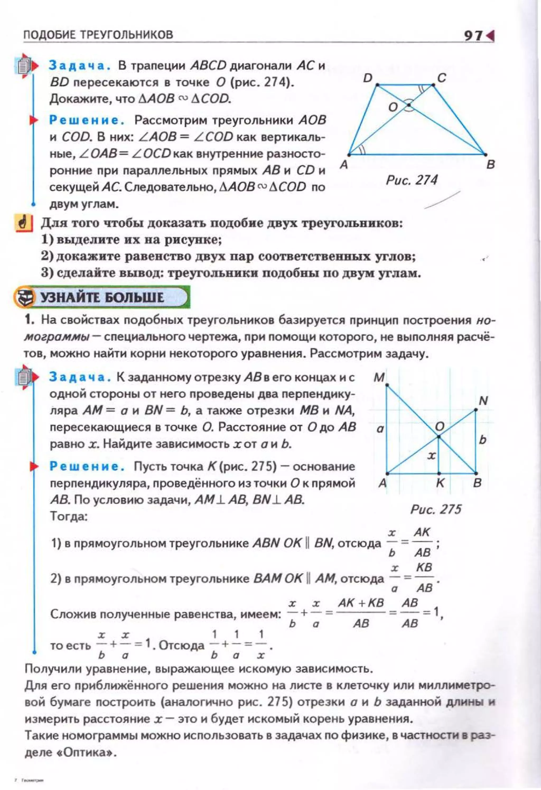 ПОДОБИЕ ТРЕУГОЛЬНИКОВ 97
3 а д а ч а . В трапеции ABCD диагонали АС и
BD пересекаются в точке О {рис. 274).
Докажите, что I:!AOB () I:!COD.
Ре w е н и е . Рассмотрим треугольники АОВ
и COD. В них: LAOB = L COD как вертикаль­
ные, L ОАВ= LOCD как внутренние разносто­
ронние nри параллельных прямых АВ н CD и
секущей АС. Следовательно,I:!АОВ ()I:!COD по
&А В
Рис. 274
двум углам. /
~ Для того чтобы доказать подобие двух треугольников:
1) выделите их ва рисунке;
2) докажите равенство двух пар соответствевиых углов;
3) сделайте вывод: треугольники подобВЪI по двум углам.
@J УЗНАЙТЕ 60ЛЬШЕ )
1. На свойствах подобных треугольников базируется nрннцнп построения но­
.могро.м.мы- специального чертежа, при помощн которого, не выполняя расчё·
тов, можно найти корнинекоторого уравнения. Рассмотрим задачу.
3 а д а ч а . К заданному отрезку АВ в его концах и с
одной стороны от него nроведены два nерnенднку­
ляра АМ = о н BN = Ь, а также отрезки МВ и NA,
nересекающнеся в точке О. Расстояние от О до АВ
равно .r. Найдите зависимость .rот о н Ь.
Ре w е н м е. Пусть точка К (рис. 27 5) - основание
nерпендикуляра, nроведённого нз точки О к nрямой
АВ. По условию задачи, АМ.l АВ, BN.l АВ.
Тогда:
м
Рис. 215
r АК
1) в прямоугольном треугольнике ABN ОК 11 BN, отсюда Ь = АВ ;
r КВ
2) в прямоугольном треугольнике ВАМ ОК 11 АМ, отсюда -; = Ав.
Сложив полученные равенства имеем:..=_+~ = АК +КВ = АВ = 1
' Ь а АВ АВ '
то есть ~ + ~ =1. Отсюда 2_ +2_ =...!...
ь Q ь Q :r
Получили уравнение , выражающее ис комую зависимость.
Дпя его прнближённого реше ния можно на листе в клеточку или миллиметро­
вой бумаге построить (аналогично рис . 275) отрезки о н Ь заданноН дпины и
измерить расстояние .r- это н будет искомый корень уравнения.
Такие номограммы можно исnользовать в задачах по физике , в частности в раз­
деле •Оnтика• .
 