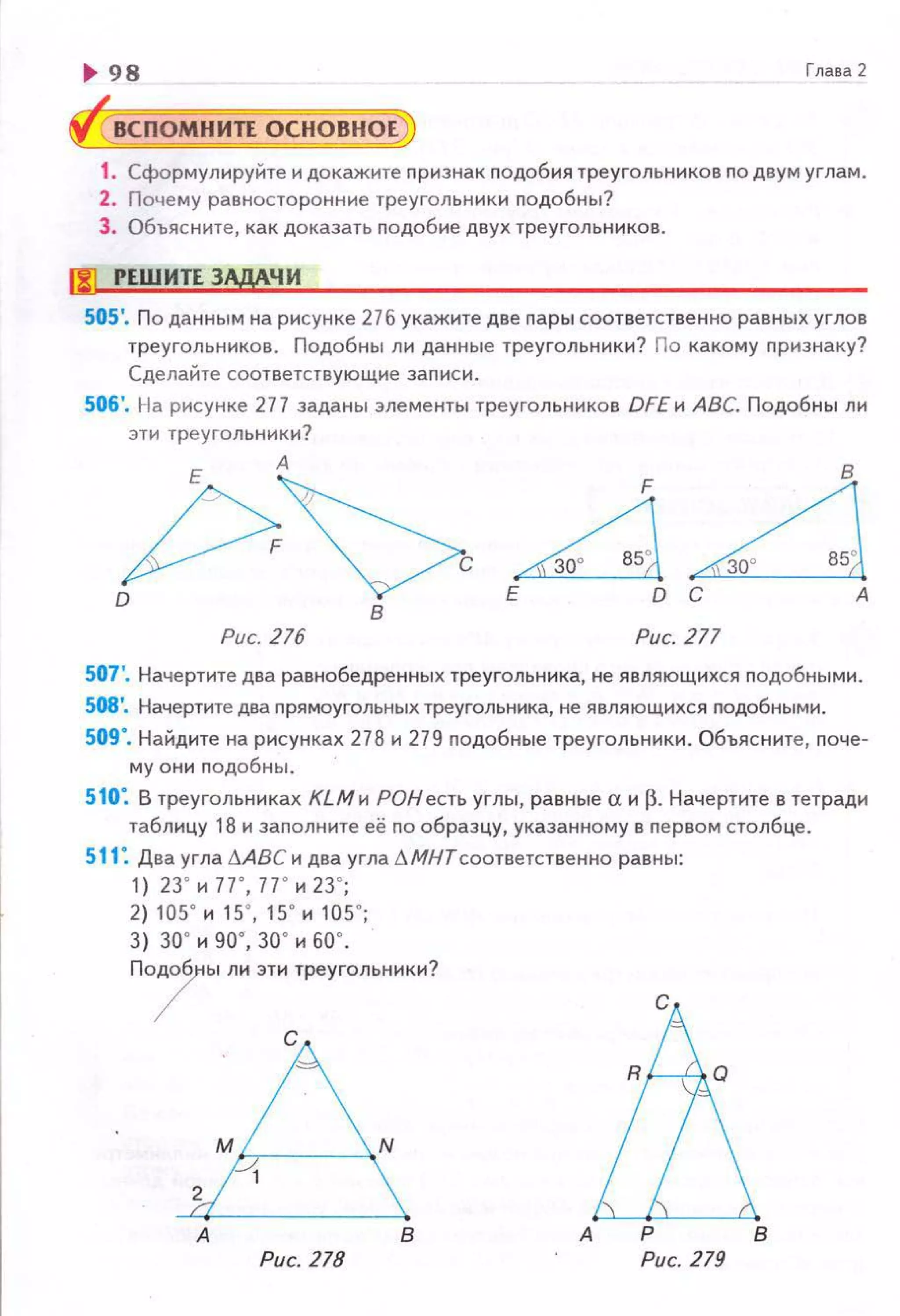 ~ 98 Глава 2
ВСПОМНИТЕ ОСНОВНОЕ
1. Сформулируйте и докажите nризнак nодобия треугольников по двум углам.
2. Почему равносторонние треугольники подобны?
3. Объясните, как доказать nодобие двух треугольн иков.
f!l РЕШ ИТЕ ЗАдАЧИ
505'. По данным на рисунке 27 б укажите две пары соответственно равных углов
треугольников. Подобны ли данные треугольники? По какому п ризнаку?
Сделайте соответствующие заnис и.
506'. На рисунке 277 заданы элементы треугольников DFEи АВС. Подоб ны ли
эти треугольники?
j>~D В
~LlЕ D С А
Рис. 216 Рис. 277
507'. Начертите два равнобедренных треугольника, не являющихся подобны ми.
508'. Начертите два прямоугольных треугольника, не являющихся nодобны ми.
509". Найдите на рисунках 278 и 279 nодобные треугольники. Объясните, nоче-
му они n одобны.
510: В треугольниках КLМи РОНесть углы, равные аир. Начертите в тетради
таблицу 18 и заnолните её по образцу, указанному в первом столбце.
511 : Два угла D.АВСи два угла LМНТсоответственно равны:
1) 23' н 77' , 77' н 23' ;
2) 105' н 15' , 15' н 105' ;
3) 30' н go·, 30' н БО ' .
По/ы ли эти треугольники?
с
!ьв А Р В
Рис. 278 Рис. 279
 