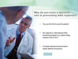 ABDOMINAL AORTIC ANEURYSMS
Abdominal Aortic Aneurysm
Why do you have a decisive
role in preventing AAA ruptures?
• You are the first to see the patient.
• No national or international AAA
screening program is in place today,
except in the U.S.A.
• A simple ultrasound examination
easily detects aneurysms.
Click here to see
the press release
22
 
