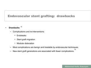 ABDOMINAL AORTIC ANEURYSMS
Abdominal Aortic Aneurysm
Endovascular stent grafting: drawbacks
• Drawbacks
– Complications and re-interventions:
• Endoleaks
• Stent graft migration
• Modular dislocation
– Most complications are benign and treatable by endovascular techniques.
– New stent graft generations are associated with fewer complications.
45
45
 