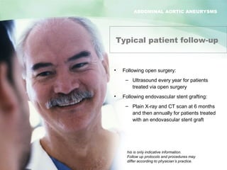 ABDOMINAL AORTIC ANEURYSMS
Abdominal Aortic Aneurysm
Typical patient follow-up
• Following open surgery:
– Ultrasound every year for patients
treated via open surgery
• Following endovascular stent grafting:
– Plain X-ray and CT scan at 6 months
and then annually for patients treated
with an endovascular stent graft
his is only indicative information.
Follow up protocols and procedures may
differ according to physician’s practice.
ABDOMINAL AORTIC ANEURYSMS
 