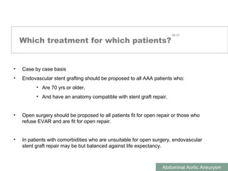 ABDOMINAL AORTIC ANEURYSMS
Abdominal Aortic Aneurysm
Which treatment for which patients?
• Case by case basis
• Endovascular stent grafting should be proposed to all AAA patients who:
• Are 70 yrs or older,
• And have an anatomy compatible with stent graft repair.
• Open surgery should be proposed to all patients fit for open repair or those who
refuse EVAR and are fit for open repair.
• In patients with comorbidities who are unsuitable for open surgery, endovascular
stent graft repair may be but balanced against life expectancy.
46-51
 