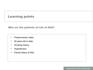 ABDOMINAL AORTIC ANEURYSMS
Abdominal Aortic Aneurysm
Learning points
Who are the patients at risk of AAA?
• Predominantly males
• 60 years old or older
• Smoking history
• Hypertension
• Family history of AAA
 