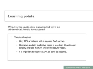 ABDOMINAL AORTIC ANEURYSMS
Abdominal Aortic Aneurysm
Learning points
• The risk of rupture
– Only 18% of patients with a ruptured AAA survive.
– Operative mortality in elective cases is less than 5% with open
surgery and less than 2% with endovascular repair.
– It is important to diagnose AAA as early as possible.
What is the main risk associated with an
Abdominal Aortic Aneurysm?
 