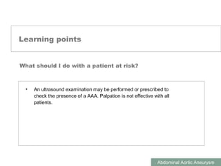 ABDOMINAL AORTIC ANEURYSMS
Abdominal Aortic Aneurysm
Learning points
What should I do with a patient at risk?
• An ultrasound examination may be performed or prescribed to
check the presence of a AAA. Palpation is not effective with all
patients.
 