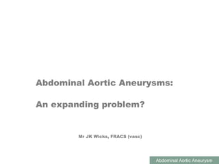 ABDOMINAL AORTIC ANEURYSMS
Abdominal Aortic Aneurysm
Abdominal Aortic Aneurysms:
An expanding problem?
Mr JK Wicks, FRACS (vasc)
 