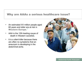 ABDOMINAL AORTIC ANEURYSMS
Abdominal Aortic Aneurysm
Why are AAAs a serious healthcare issue?
• An estimated 80 million people aged
60 years and older are at risk in
Western Europe.
• AAA is the 12th leading cause of
death in Western societies.
• It is a silent killer because there
are often no symptoms that an
aneurysm is developing in the
abdominal aorta.
2
3
 