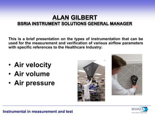 1 
Instrumental in measurement and test 
This is a brief presentation on the types of instrumentation that can be used for the measurement and verification of various airflow parameters with specific references to the Healthcare Industry: 
• 
Air velocity 
• 
Air volume 
• 
Air pressure  