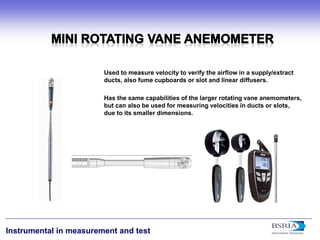 12 
Instrumental in measurement and test 
Used to measure velocity to verify the airflow in a supply/extract ducts, also fume cupboards or slot and linear diffusers. Has the same capabilities of the larger rotating vane anemometers, but can also be used for measuring velocities in ducts or slots, due to its smaller dimensions.  