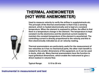 14 
Instrumental in measurement and test 
Used to measure velocity to verify the airflow in supply/extracts etc. The principle of the thermal anemometer is that it has a sensing element, which is heated electronically and is kept at a constant temperature. When the element is exposed to airflow, the effect is that there is a temperature change in the element. The temperature is kept constant via the electronics and the electrical current needed to maintain the constant temperature of the element is ascertained. The controlling current is directly proportional to the velocity and this is then electronically indicated as an air velocity reading. Thermal anemometers are particularly useful for the measurement of low velocities as it has no mechanical parts, the other main benefit is related to the smaller dimensions of the equipment, so it can be used in ducts, slots etc. Many thermal anemometers have the function to input grille/duct dimensions, which enable the instrument to give a direct readout in volume flow. Typical Range: 0.15 to 20 m/s  
