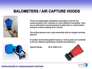 16 
Instrumental in measurement and test 
These are lightweight collapsible assemblies used for the measurements of air volumes on room diffusers and grilles. They are an alternative micromanometer & pitot tube or anemometers and give a direct reading of air volume. The airflow passes over a grid assembly with an integral sensing element. A number of interchangeable hoods or various sizes are available to fit over different types/sizes of grilles and diffusers. Typical Range: 50 to 3500 m³/hr  