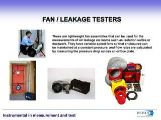 18 
Instrumental in measurement and test 
These are lightweight fan assemblies that can be used for the measurements of air leakage on rooms such as isolation suites or ductwork. They have variable speed fans so that enclosures can be maintained at a constant pressure, and flow rates are calculated by measuring the pressure drop across an orifice plate.  