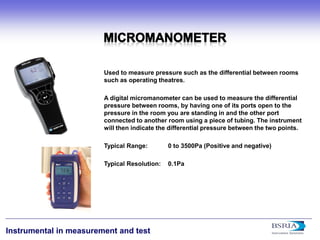20 
Instrumental in measurement and test 
Used to measure pressure such as the differential between rooms such as operating theatres. A digital micromanometer can be used to measure the differential pressure between rooms, by having one of its ports open to the pressure in the room you are standing in and the other port connected to another room using a piece of tubing. The instrument will then indicate the differential pressure between the two points. Typical Range: 0 to 3500Pa (Positive and negative) Typical Resolution: 0.1Pa  