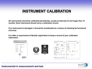 22 
Instrumental in measurement and test 
All instruments should be calibrated periodically, usually at intervals of not longer than 12 months. Each instrument should carry a calibration record. If an instrument is damaged, it should be recalibrated as a means of checking its functional accuracy. It is often a requirement of Quality registration to keep a record of your calibrated instrument.  