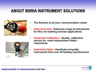 4 
Instrumental in measurement and test 
• 
The Solution to all your instrumentation needs 
• 
Instrument Hire - Extensive range of instruments for Hire, for building services applications 
• 
Instrument Calibration - Quality calibration service for most measurement fields / instruments 
• 
Instrument Sales - Distributor of quality instruments from over 25 leading manufacturers  