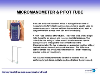 9 
Instrumental in measurement and test 
Must use a micromanometer which is equipped with units of measurements for velocity. A micromanometer is usually used to measure pressure, however suitable instruments, when used in conjunction with a Pitot Tube, can measure velocity. A Pitot Tube consists of two tubes. The centre tube, with a single hole, faces the air stream and receives the total pressure. The outer tube has a ring of holes around it and measures the the static pressure. Through the two connections on the Micromanometer, the two pressures are presented to either side of the instruments internal pressure transducer. The difference between these two pressures (Total Pressure - Static Pressure) equates to the air velocity m/s. For accurate measurements to be taken a traverse must be performed which takes multiple readings that are then averaged.  