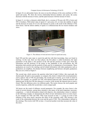 Computer Science & Information Technology (CS & IT) 59
In figure 10, we add another factor, the stress to test the influence of this stress attribute on VH’s
speed and acuity. We show the inverse relationship between tiredness and acuity; the acuity
decreases with the increase of stress, and the speed increases with the increase of stress.
In figure 11, we show a character called Zinab, she is a woman of 30 years old, 50% of stress and
50% of tiredness. With initial value of speed of 1 and acuity of 6, we show the stability of speed
and the decrease of acuity (6 to 5.12), this decrease in acuity is the result of the influence of the
stress factor. And the almost stability of speed; it is influenced due the two factors tiredness and
stress.
Figure 11. The influence of tired and stress factor on speed and acuity
Each VH used the same steps to search the path but with their knowledge, these are found in
ontology. In this task, there are three phases, the first phase is called localization; the input
parameters of the phase is the position of the VH and the position of their goal. From this
information and the positions of the points of the landmarks in the environment, the VH
determines their position and the position of their goal by to graduations of environments. These
graduations are saved in his ontology and all related information with other graduations such as
graduations are neighbors, the distance between neighboring and between sub-paths graduations
that you save a form as Figure 5.
The second step, which answers the question what kind of path I follow; (the usual path, the
shortest path, the path is more popular, or compact), this choice is linked with several parameters
such as physic state of VH, his personality, the overall goal is touristy, go to work or return to
home). For example, we consider two VH, with identical physical state, identical positions and
identical goal. In the first VH, the character is a tourist, in the second, the character goes to meet a
friend. This last difference gives two different paths. The tourist chooses the most popular and
security trajectory, unlike the second takes a more compact path
.
All factors are the result of influence several parameters. For example, the stress factor is the
result of several elements, among these elements is the nature of the goal (important, necessary,
compulsory ...). And all information related with objective, this relationship is direct or indirect;
in the following example; we demonstrate the effects of new information arrives on stress factor.
In our example two VH1 and VH2, VH2 event received at time = 3, giving an event of the
influence of the stress factor, decreases the effect of the constraint value. This increase is the
result of the relationship between the event and the goal of VH1. This relationship is defined in
the ontology. The reverse with VH1 at time = 4 received another event that increases the value of
the stress.
 