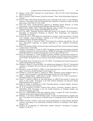 Computer Science & Information Technology (CS & IT) 61
[8] Martinez, A.G.R, (2009) “Semantics for Virtual Humans”, Thèse No 4301, École Polytechnique
Fédérale de Lausanne.
[9] Mario a. Gutierrez, (2005)“Semantic Virtual Environments”, Thèse, École Polytechnique Fédérale de
Lausanne.
[10] Doyle P, (2002) “Believability through context using ‘‘knowledge in the world’’ to create intelligent
characters”, Proceedings of the first international joint conference on autonomous agents and multi
agent systems. New York, NY, USA: ACM.
[11] Trinh T-H, (2012) “AConstraint-based Approach to Modelling Spatial Semantics of Virtual
Environments”, Université Européenne de Bretagne, PhD thesis, Brest, France.
[12] KIM, In-Cheol. KGBot, (2003) ”A BDI agent deploying within a complex 3D virtual environment,
Intelligent Virtual Agents. Springer Berlin Heidelberg, pp 192-196.
[13] Gao Z Q, (2003), “Designing Interactive Multi-agent Systems with Semantic 3D Environments”,
Proceedings of International Workshop on Semantic Web Technologies and Application
Technologies, Nara, Japan.
[14] Cavazza M, Ian P, (1998)“High-level interpretation in dynamic virtual environments”, Working
notes: intelligent virtual environments, workshop at the 13th biennial European conference on
artificial intelligence (ECAI-98). Brighton, UK.
[15] Thalmann D, Farenc N, Boulic R, (1999) “Virtual human life simulation and database: why and
how”, International symposium on database applications in non- traditional environments,
DANTE’99.
[16] Badawi M, Donikian S,(2004) “Autonomous agents interacting with their virtual environment through
synoptic objects”, CASA 2004.
[17] Vanacken L, Raymaekers C, Coninx K, (2007) “Introducing semantic information during conceptual
modelling of interaction for virtual environments”, WMISI ’07: proceedings of the 2007 workshop on
multimodal interfaces in semantic interaction. New York, NY, USA: ACM; pp 17–24.
[18] Boeck JD, Raymaekers C, Coninx K,(2007)“Comparing NiMMiT and data-driven notations for
describing multimodal interaction”, TAMODIA’06: proceedings of the fifth international conference
on task models and diagrams for users interface design. Berlin, Heidelberg: Springer-Verlag;pp 217–
29.
[19] Chang PH-M, Chien Y-H, Kao EC-C, Soo V-W, (2005) “A knowledge based scenario framework to
support intelligent planning characters”.
[20] Grimaldo F, Barber F, Lozano M,(2006) “An ontology-based approach for IVE+VA”, International
conference on intelligent virtual environments and virtual agents (IVEVA). Aguascalientes, Mexico;
pp 67–76.
[21] Grimaldo F, Lozano M, Barber F, (2008) “A multi agent framework to animate socially intelligent
agents”, Innovations in hybrid intelligent systems, pages17–24.
[22] Grimaldo F, Lozano M, Barber F, Vigueras G, (2008) “Simulating socially intelligent agents in
semantic virtual environments”, The Knowledge Engineering Review; 23(4): pp369–88.
[23] Ibânêz J, Delgado-MataC. (2006)”Abasics semantic common level for virtual environments”,
International Journal of Virtual Reality5(3), pp 25-32.
[24] Tutenel, T., Smelik, R., Bidarra, R., and Jan De Kraker, K, (2009)“Using semantics to improve the
design of game worlds”, Proceedings of the Fifth Artificial Intelligence and Interactive Digital
Entertainment Conference, pp14–16.
[25] Badler, N., Philips, C. and Webber, B, (1993) “Simulating Humans: Computer Graphics, Animation
and Control”, Oxford University Press.
[26] Tu, X. & Terzopoulos, D,(1999) “Artificial fishes: physics, locomotion, perception, behavior”,
SIGGRAPH, ACM. Proceedings of the 21st Annual Conference on Computer Graphics and
Interactive Techniques, pp 43–50.
[27] Kim, In-C, (2003)“KGBot:A BDI agent deploying within a complex 3D virtual environment”,
Intelligent Virtual Agents, Springer-Verlag LNAI, pp192–196.
[28] Bickmore, T. & Cassell, J,(2001)“Relational agents: A model and implementation of building user
trust”, Proceedings of the Conference on Human Factors in Computing Systems (CHI’2001), ACM
Press.
[29] Schmitt, M. & Rist, T,(2003) “Avatar arena: Virtual group-dynamics in multi character negotiation
scenarios”, Proceedings of the International Workshop Conference on Intelligent Virtual Agents,
Springer LNAI.
[30] Tomlison, B. and Blumberg, B, (2002)“Social synthetic characters”, Proceedings of Computer
Graphics, Vol 26, No 2.
 