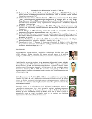 62 Computer Science & Information Technology (CS & IT)
[31] Gutiérrez M, Thalmann D, Vexo F, Moccozet L, Magnenat N, Spagnuolo M, (2005) “An Ontology of
Virtual Humans: incorporating semantics into human shapes”, Proc. of Workshop towards Semantic
Virtual Environments, pp57-67.
[32] Ian Horrocks, Peter F. Patel-Schneider, Deborah L. McGuinness, and Christopher A. Welty, (2007)
“OWL: a Description Logic Based Ontology Language for the Semantic Web”, In Franz Baader,
Diego Calvanese, Deborah McGuinness, Daniele Nardi, and Peter F. Patel-Schneider, editors, The
Description Logic Handbook: Theory, Implementation, and Applications (2nd Edition), chapter 14.
Cambridge University Press.
[33] RuffaldiE, Evangelista C, and Bergamasco M. (2004) “Populating virtual environments using
semantic web”, Proceedings of 1st Italian Semantic Web Workshop: Semantic Web Applications and
Perspectives.
[34] SotoM, Allongue S, (2002) “Modeling methods for reusable and interoperable virtual entities in
multimedia virtual worlds”, Multimedia Tools Appl., 16(1-2):161-177.
[35] Gruber T, (1991) “The role of a common ontology in achieving sharable, reusableknowledge bases”,
Proceedings of the Second International Conference onPrinciples of Knowledge Representation and
Reasoning, pp 601-602.
[36] Gutiérrez M, Thalmann D, and Vexo F., (2005) “Semantic Virtual Environments with Adaptive
Multimodal Interfaces” Multimedia Modelling Conference, pp 277-283.
[37] Garcia-Rojas A, Vexo F, Thalmann D, Raouzaiou A, Karpouzis K, Kollias S, (2006) “Emotional
body expression parameters in virtual human ontology”, 1st International Workshop on Shapes and
Semantics, Matsushima, Japan,pp 63-70.
Short Biography
Mezati Messaoud is a Ph student at University of Ouargla since 2009. He works in the
LESIA Laboratory Biskra University. His current research interest is in artificial
intelligence, artificial life, crowd simulation, behavioral animation and virtual characters.
Foudil Cherif is an associate professor in the department of Computer Sciences at Biskra
University and head of LESIA Laboratory. He received his Phd in computer science from
Biskra University in 2006. His first underground degree is Engineer in computer science
from University of Constantine, Algeria in 1985. He received his Msc in computer science
from Bristol University, UK in 1989. His researches focus primary on Behavioural
animation, Crowd simulation, Autonomous agents, Artificial life, Artificial intelligence and
software engineering.
Cédric Sanza earned his Ph. D. in 2001 and he is a research lecturer at University of
Toulouse since 2002. He works in the field of simulation of virtual characters. He mainly
focuses on physical motion and behavioral systems to design autonomous entities in 3D
worlds. He is also interested in learning by imitation in classifier systems to automatically
build complex behaviors.
Véronique Gaildrat is a full professor in the department of Computer Sciences at
University of Toulouse since 2007. She is member of the IRIT laboratory (Institut de
Recherche en Informatique de Toulouse) where she works in the field of declarative
modeling of virtual environments. Lately she worked in the field of theater, in order to
automatically create a virtual scenography based on the author's text, including
representation of the emotional state of virtual actors.
 