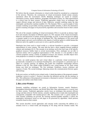 50 Computer Science & Information Technology (CS & IT)
We believe that the semantic information in virtual worlds should be considered as a component
of the universe. Therefore, the construction of virtual environments should contain semantic
annotations about the environment [7][10]. Modeling techniques are rooted in semantic
information systems, namely databases, geographic information systems, etc. Data representation
is a critical issue for these systems. Traditional approaches simply focus on techniques that
support efficient storage and retrieval of data. Otherwise, semantic modeling makes the data
meaningful, and therefore machine-readable [11]. The Semantic Web is a good example of what
semantic modeling can provideby inserting machine-readable metadata, it allows the information
stored in meaning web pages to be processed by algorithms and researches based on their content
[6].
The role of the semantic modeling of virtual environments (VEs) is to provide an abstract, high-
level and semantic description of different aspects of a VE: structure of the virtual environment,
behaviors and interactions of entities, domain knowledge, etc.[8,9]. A main motivation for adding
a semantic model is to ease the design of intelligent VEs. This intelligence of VEs mixed with
artificial agents and users can be defined as the capacity of artificial agents to exhibit human-like
behaviors and to be capable to assist users to solve a specific problem [12].
Ontologies have been used in virtual worlds as a relevant formalism to provide a conceptual
representation of scene contents. The main idea has been a direct mapping between graphical
contents and ontologies [8,11]. The concepts in an ontology can be the exact copy of the specific
graphical resources, butthis leads to several inconveniences. First, ontologies are not able to
represent entities with no graphical representation in VEs. Second, it is not possible to share
common properties among a family of graphical resources. For instance, movable objects have
some properties in common in comparison with unmovable objects.
In short, our model proposes that each virtual object in a particular virtual environment is
geometrically considered as its minimum bounding-box, and corresponds to a particular type of
object in a specific ontology. In addition, this model also establishes relationships between
elements in the VE. This model (called SVHsIEVs) uses virtual humans in VE. Each virtual
human uses both two techniques. The first technique: Guidelines, ensures coherence and
sequence of tasks. The second technique: Querying ensures the communications between agents
and ontology.
In the next section, we briefly review related works. A detail description of the proposed semantic
modeling is given in section 3. Section 4 describes the definition and the role the ontology in
VEs. The architecture of the proposed environment is illustrated in section 5. Section 6 concludes
the paper and outlines some future works.
2. RELATED WORKS
Semantic modelling techniques are rooted in Information Systems, namely Databases,
Geographical Information Systems, and World Wide Web. Data representation is a crucial issue
for these systems. Traditional approaches merely focus on techniques that promote efficient
storage and data retrieval. On the contrary, semantic modeling aims to make data meaningful and
consequently compatible with machine-process able. The semantic web is a good example of
what semantic modelling can provide. By inserting machine-readable metadata, it allows the
meaningless information stored on web pages to be processed by algorithms, which perform
researches based on their content.
This section describes several approaches and concrete works concerning the addition of a
semantic level to a virtual world, and designing of VE along with the semantic model. The
 