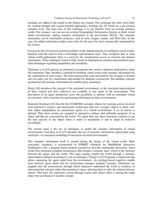 Computer Science & Information Technology (CS & IT) 51
metadata are added in the model as the objects are created. This technique has been used either
for content-oriented and system-oriented approaches, building the VE based on a pre-existent
semantic level. The main idea of this technique is to get benefits from an existing semantic
model. For instance, one can use an existing Geographical Information System to build virtual
urban environments, adding semantic annotations to the pre-existent VE[10]. The semantic
annotations can be multimedia resources, such as texts, images, sounds, and Web links. In this
case, the added information makes sense only for the user, but isnot semantically interpreted by
the system.
Cavazza & Ian [14] present technical problem in the implementation of intelligent virtual worlds,
theydeal with the need to find a knowledge representation layer. They recognize that in some
virtual world applications there is a need for the simultaneous access to concrete and abstract
information. These intelligent virtual worlds, based on theproposed common representation layer,
offer advantages regarding adaptability and reusability.
Thalmann et al [15] present an informed environment that creates a database dedicated to urban
life simulation. They introduce a method for building virtual scenes with semantic information for
the exploitation of such scenes. The three-dimensional scene provided by the designer is divided
into two parts, one for visualization and another for database construction. The database contains
geometrical and semantic information for mobile entity simulation.
Doyle [10] introduces the concept of the annotated environment, so the structured representation
of their content and their objectives are available to any agent in the environment. This
description of an agent architecture gives the possibility to interact with an annotated virtual
environment, with a structure for representing information in these environments.
Badawi& Donikian [16] describe the STARFISH (synoptic objects for tracking actions received
from interactive surfaces and humanoids) architecture that uses synoptic objects to allow real-
time object manipulation by autonomous agents in a virtual environment. A set of actions is
defined. Then these actions are assigned to interactive surfaces that definethe geometry of an
object and that are concerned by the action. The agent then uses these interactive surfaces to get
the data specific to the object when it wants to manipulate it and to adapt its behavior
accordingly.
The current trend is the use of ontologies to model the semantic information of virtual
environments. Vanacken et al [17] introduce the use of semantic information, represented using
ontologies, in conceptual modelling of interaction invirtual environments.
This semantic information itself is created during the design of the virtual world. More
concretely, semantics is incorporated in NiMMiT (Notation for MultiModal interaction
Techniques) [18], a diagram based notation intended to describe multimodal interaction. Some
works have proposed complete architectures that include a semantic layer, which is the interface
between the agents and the world. This layer usually models the world through a semantic
representation defined according to a set of ontologies. Chang et al [19] present a framework that
allows separating the agent mind from the environment. An ontology-based cognitive middle
layer between agent minds and the environment manages semantic concepts. Ontologies are
mapped onto the environment, through which characters understand the world as instances of
interconnected concepts rather than numerical values, allowing them to infer the relation between
objects. This layer also represents actions through causal rules whose effect is turning the target
object into an instance of another concept.
 