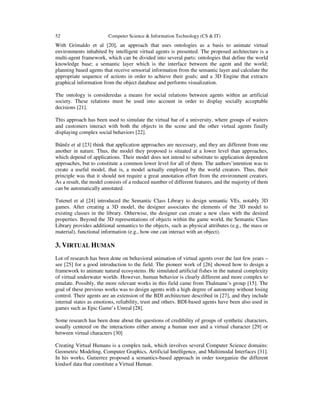 52 Computer Science & Information Technology (CS & IT)
With Grimaldo et al [20], an approach that uses ontologies as a basis to animate virtual
environments inhabited by intelligent virtual agents is presented. The proposed architecture is a
multi-agent framework, which can be divided into several parts: ontologies that define the world
knowledge base; a semantic layer which is the interface between the agent and the world;
planning based agents that receive sensorial information from the semantic layer and calculate the
appropriate sequence of actions in order to achieve their goals; and a 3D Engine that extracts
graphical information from the object database and performs visualization.
The ontology is consideredas a means for social relations between agents within an artificial
society. These relations must be used into account in order to display socially acceptable
decisions [21].
This approach has been used to simulate the virtual bar of a university, where groups of waiters
and customers interact with both the objects in the scene and the other virtual agents finally
displaying complex social behaviors [22].
Ibânêz et al [23] think that application approaches are necessary, and they are different from one
another in nature. Thus, the model they proposed is situated at a lower level than approaches,
which depend of applications. Their model does not intend to substitute to application dependent
approaches, but to constitute a common lower level for all of them. The authors’intention was to
create a useful model, that is, a model actually employed by the world creators. Thus, their
principle was that it should not require a great annotation effort from the environment creators.
As a result, the model consists of a reduced number of different features, and the majority of them
can be automatically annotated.
Tutenel et al [24] introduced the Semantic Class Library to design semantic VEs, notably 3D
games. After creating a 3D model, the designer associates the elements of the 3D model to
existing classes in the library. Otherwise, the designer can create a new class with the desired
properties. Beyond the 3D representations of objects within the game world, the Semantic Class
Library provides additional semantics to the objects, such as physical attributes (e.g., the mass or
material), functional information (e.g., how one can interact with an object).
3. VIRTUAL HUMAN
Lot of research has been done on behavioral animation of virtual agents over the last few years –
see [25] for a good introduction to the field. The pioneer work of [26] showed how to design a
framework to animate natural ecosystems. He simulated artificial fishes in the natural complexity
of virtual underwater worlds. However, human behavior is clearly different and more complex to
emulate. Possibly, the more relevant works in this field came from Thalmann’s group [15]. The
goal of these previous works was to design agents with a high degree of autonomy without losing
control. Their agents are an extension of the BDI architecture described in [27], and they include
internal states as emotions, reliability, trust and others. BDI-based agents have been also used in
games such as Epic Game’s Unreal [28].
Some research has been done about the questions of credibility of groups of synthetic characters,
usually centered on the interactions either among a human user and a virtual character [29] or
between virtual characters [30]
Creating Virtual Humans is a complex task, which involves several Computer Science domains:
Geometric Modeling, Computer Graphics, Artificial Intelligence, and Multimodal Interfaces [31].
In his works, Gutierrez proposed a semantics-based approach in order toorganize the different
kindsof data that constitute a Virtual Human.
 
