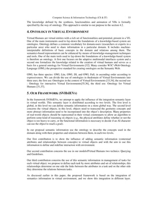 Computer Science & Information Technology (CS & IT) 53
The knowledge defined by the synthesis, functionalities and animation of VHs is formally
specified by the way of ontology. This approach is similar to our purpose in the section 4.2.
4. ONTOLOGY IN VIRTUAL ENVIRONMENT
Virtual Humans are virtual entities with a rich set of functionalities and potential, present in a VE.
One of the main instruments used to lay-down the foundations of a knowledge-based system are
ontologies. Ontology defines a common vocabulary for domain-users (researchers or experts in a
particular area) who need to share information in a particular domain. It includes machine-
interpretable definitions of basic concepts in the domain and relations among them. The
semantics-based representation can be enhanced by means of knowledge-management techniques
and tools. One of the main tools used to lay-down the foundations of a knowledge-based system
is therefore an ontology. A first one focuses on the adaptive multimodal interfaces system and a
second one formalizes the knowledge related to the creation of virtual humans and serves as a
basis for a general ontology for Virtual Environments [32]. Many consider W3C’sWeb Ontology
Language (OWL) the prospective standard for creating ontologies on the Semantic Web.
OWL has three species: OWL Lite, OWL DL and OWL Full, in ascending order according to
expressiveness. We can divide the use of ontologies in thedomain of Virtual Environments into
three uses; the first use: Ontologies in the context of Virtual Environments [33,34], the second use
: Ontology for interactive Virtual Environments[35,36], the third use: Ontology for Virtual
Humans [31,37].
5. OUR FRAMEWORK (SVHSIEVS)
In the framework SVHsIEVs, we attempt to apply the influence of the integration semantic layer
in virtual worlds. This semantic layer is distributed according to two levels. The first level is
global, in this level we can define semantic information on a more global way. The second level
concerns the virtual objects; in this level, objects need to transcend the geometry concepts and
more abstract information need to be incorporated into the object’s description. Many properties
of real-world objects should be represented in their virtual counterparts to allow an algorithm to
perform some kind of reasoning on objects (e.g., the physical attributes define whether or not the
object is too heavy to carry, or the functional information is necessary to decide if an AI character
can use the object to reach a goal).
In our proposal semantic information use the ontology to describe the concepts used in the
domain along with their properties and relations between them, in each two levels.
Our first contribution is to show the influence of adding semantic information (contextual
attributes and relationships between concepts) to virtual objects and with the aim to use this
information to define and redefine interaction with environment.
Our second contribution concerns the use in our modelofVirtual Humans two technics: Querying
and Guidelines.
Our third contribution concerns the use of this semantic information in management of tasks for
each virtual object; we propose to define each task by more attributes and set of relationships, this
relationships determine on one side the links between the attributes in a task and on the other side
they determine the relations between tasks.
As discussed earlier in this paper, the proposed framework is based on the integration of
semantics information in virtual environment, and we show this integration in different layer.
 