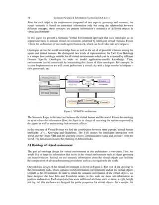 54 Computer Science & Information Technology (CS & IT)
Also, for each objet in the environment composed of two aspects: geometry and semantic, the
aspect semantic is based on contextual information only but using the relationship between
different concepts, these concepts are present information’s semantics of different objects in
virtual environment.
In this paper we present a Semantic Virtual Environment approach that uses ontologies as an
appropriate basis to animate virtual environments inhabited by intelligent virtual Humans. Figure
1 show the architecture of our multi-agent framework, which can be divided into several parts:
Ontologies define the world knowledge base as well as the set of all possible relations among the
agents and virtual humans. We distinguish two levels of representation: the SVE Core Ontology
is a unique base ontology suitable for all virtual environments which can be extended by different
Domain Specific Ontologies in order to model application-specific knowledge. Then,
environments can be constructed by instantiating the classes of these ontologies. For example, in
section Implementation we will create pedestrians a virtual city with a large number of objects –
cars, crossroads, etc.
Figure 1. SVHsIEVs architecture
The Semantic Layer is the interface between the virtual human and the world. It uses the ontology
so as to reduce the information flow; this layer is in charge of executing the actions requested by
the agents as well as maintaining their semantic effects.
In the structure of Virtual Human we find the combination between three aspects: Virtual human
intelligent (VHI), Querying and Guidelines. The VHI insures the intelligent interaction with
world and the others VHI and the querying insures communication (asks and answers) with the
world. The Guidelines insures the planning of different tasks.
5.1 Ontology of virtual environment
The goal of ontology design for virtual environment in this architecture is two parts. First, we
would like to keep the information that exists in the virtual environment such as object geometry
and transformation. Second, we use semantic information about the virtual objects can facilitate
the computation of advanced reasoning procedures such as a navigation in the world.
Our ontology design of the virtual environment is shown in Figure 2. The root of the ontology is
the environment node, which contains world information (environment) and all the virtual objects
(object) in the environment. In order to retain the semantic information of the virtual objects, we
have designed the base Info and Transform nodes; in this node we show sub-information as
position and rotation. Each object also has some additional attributes such as name, weight, height
and tag. All this attributes are designed for public properties for virtual objects. For example, the
 