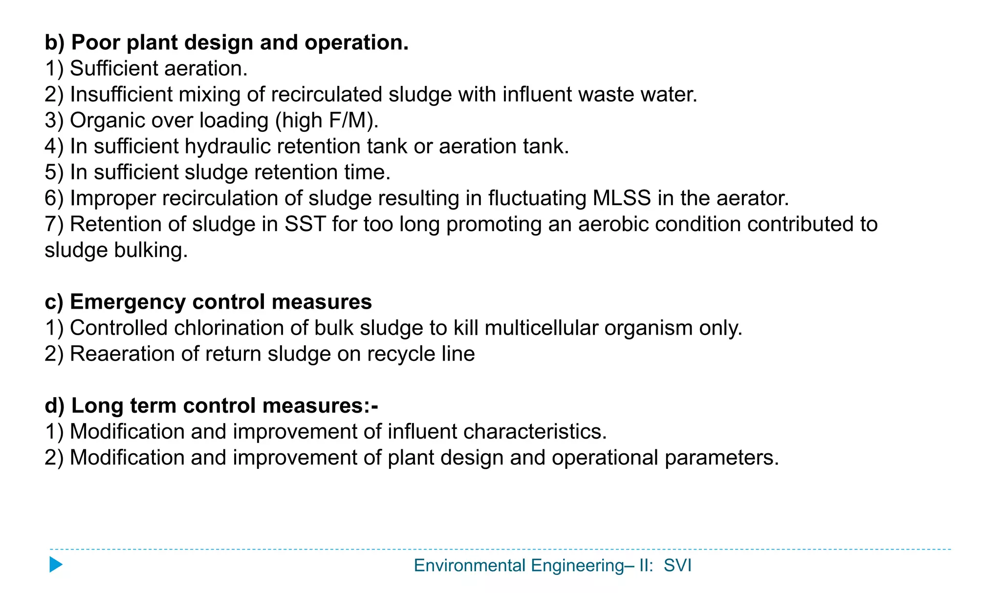 Environmental Engineering– II: SVI
b) Poor plant design and operation.
1) Sufficient aeration.
2) Insufficient mixing of recirculated sludge with influent waste water.
3) Organic over loading (high F/M).
4) In sufficient hydraulic retention tank or aeration tank.
5) In sufficient sludge retention time.
6) Improper recirculation of sludge resulting in fluctuating MLSS in the aerator.
7) Retention of sludge in SST for too long promoting an aerobic condition contributed to
sludge bulking.
c) Emergency control measures
1) Controlled chlorination of bulk sludge to kill multicellular organism only.
2) Reaeration of return sludge on recycle line
d) Long term control measures:-
1) Modification and improvement of influent characteristics.
2) Modification and improvement of plant design and operational parameters.
 