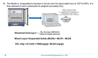 Environmental Engineering– II: SVI
6) The filtrate is evaporated to dryness in hot air oven for about eight hour at 1030 to1050c. It is
then allowed to cool in desiccator & weighed accurately (W4)
Dissolved 𝐒𝐨𝐥𝐢𝐝(𝐦𝐠/𝐥) =
𝐖 𝟒
−𝑾 𝟑
𝒎𝒈 ∗𝟏𝟎𝟎𝟎(𝒎𝒍/𝒍)
𝐯𝐨𝐥𝐮𝐦𝐞 𝐨𝐟 𝐬𝐚𝐦𝐩𝐥𝐞 𝐭𝐚𝐤𝐞𝐧(𝐦𝐥)
Mixed Liquor Suspended Solids (MLSS) = MLTS – MLDS
SVI, ml/g = [V (ml/l) ×1000(mg/g)] / MLSS (mg/g)]
 