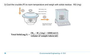 Environmental Engineering– II: SVI
3) Cool the crucible (P) to room temperature and weigh with solids residue. W2 (mg)
After drying in the
oven cool to room
temperature in dessicator
Note down the final dry
weight of the crucible
𝐓𝐨𝐭𝐚𝐥 𝐒𝐨𝐥𝐢𝐝(𝐦𝐠/𝐥) =
𝐖 𝟐 − 𝑾 𝟏 𝒎𝒈 ∗ 𝟏𝟎𝟎𝟎(𝒎𝒍/𝒍)
𝐯𝐨𝐥𝐮𝐦𝐞 𝐨𝐟 𝐬𝐚𝐦𝐩𝐥𝐞 𝐭𝐚𝐤𝐞𝐧(𝐦𝐥)
 