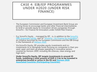 CASE 4: EIB/EIF PROGRAMMES
UNDER H2020 (UNDER RISK
FINANCE)
• The European Commission and European Investment Bank Group are
joining forces to encourage banks and other financial intermediaries
to lend or provide equity to innovation-driven companies through
InnovFin – EU Finance for Innovators under H2020 Risk Finance
• E.g. InnovFin Equity - managed by EIF - is, in addition to the InnovFin
SME Guarantee Facility, part of “InnovFin – EU Finance for Innovators”,
an initiative launched by the European Commission and the EIB Group
in the framework of Horizon 2020.
• Via InnovFin Equity, EIF provides equity investments and co-
investments to or alongside funds focusing on companies in their pre-
seed, seed, and start-up phases operating in innovative sectors
covered by Horizon 2020, including life sciences, clean energy and
high-tech.
• Under InnovFin Equity, EIF targets investments in around 45
funds, mobilising a total amount of EUR 4-5 bn to be invested in
enterprises located or active in the EU and Horizon 2020
Associated Countries (Participating Countries).
 