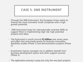 CASE 5: SME INSTRUMENT
• Through the SME Instrument, the European Union wants to
finance the most innovative small companies with a high
growth potential.
• SME Instrument looks for internationally-oriented SMEs to
support them in implementing high risk, high potential
projects and ideas.
• The Instrument is worth around €3 billion over seven years
and offers fast and simple grants for business innovation
feasibility studies (Phase 1) and demonstration projects (Phase
2).
• Investment-mature concepts can in addition benefit from
business development advice and other support services
(Phase 3).
• The application process is easy but only the very best projects
 