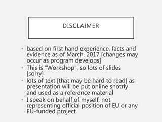 DISCLAIMER
• based on first hand experience, facts and
evidence as of March, 2017 [changes may
occur as program develops]
• This is “Workshop", so lots of slides
[sorry]
• lots of text [that may be hard to read] as
presentation will be put online shotrly
and used as a reference material
• I speak on behalf of myself, not
representing official position of EU or any
EU-funded project
 